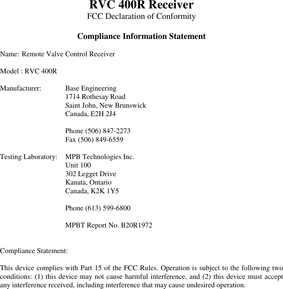 RVC 400R ReceiverFCC Declaration of ConformityCompliance Information StatementName: Remote Valve Control ReceiverModel : RVC 400RManufacturer: Base Engineering1714 Rothesay RoadSaint John, New BrunswickCanada, E2H 2J4Phone (506) 847-2273Fax (506) 849-6559Testing Laboratory: MPB Technologies Inc.Unit 100302 Legget DriveKanata, OntarioCanada, K2K 1Y5Phone (613) 599-6800MPBT Report No. B20R1972Compliance Statement:This device complies with Part 15 of the FCC Rules. Operation is subject to the following twoconditions: (1) this device may not cause harmful interference, and (2) this device must acceptany interference received, including interference that may cause undesired operation.