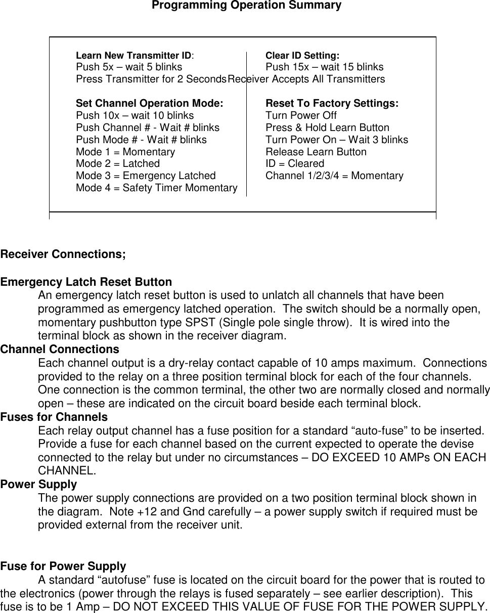 Programming Operation SummaryLearn New Transmitter ID:Clear ID Setting:Push 5x – wait 5 blinks Push 15x – wait 15 blinksPress Transmitter for 2 SecondsReceiver Accepts All TransmittersSet Channel Operation Mode: Reset To Factory Settings:Push 10x – wait 10 blinks Turn Power OffPush Channel # - Wait # blinks Press &amp; Hold Learn ButtonPush Mode # - Wait # blinks Turn Power On – Wait 3 blinksMode 1 = Momentary Release Learn ButtonMode 2 = Latched ID = ClearedMode 3 = Emergency Latched Channel 1/2/3/4 = MomentaryMode 4 = Safety Timer MomentaryReceiver Connections;Emergency Latch Reset ButtonAn emergency latch reset button is used to unlatch all channels that have beenprogrammed as emergency latched operation.  The switch should be a normally open,momentary pushbutton type SPST (Single pole single throw).  It is wired into theterminal block as shown in the receiver diagram.Channel ConnectionsEach channel output is a dry-relay contact capable of 10 amps maximum.  Connectionsprovided to the relay on a three position terminal block for each of the four channels.One connection is the common terminal, the other two are normally closed and normallyopen – these are indicated on the circuit board beside each terminal block.Fuses for ChannelsEach relay output channel has a fuse position for a standard “auto-fuse” to be inserted.Provide a fuse for each channel based on the current expected to operate the deviseconnected to the relay but under no circumstances – DO EXCEED 10 AMPs ON EACHCHANNEL.Power SupplyThe power supply connections are provided on a two position terminal block shown inthe diagram.  Note +12 and Gnd carefully – a power supply switch if required must beprovided external from the receiver unit.Fuse for Power SupplyA standard “autofuse” fuse is located on the circuit board for the power that is routed tothe electronics (power through the relays is fused separately – see earlier description).  Thisfuse is to be 1 Amp – DO NOT EXCEED THIS VALUE OF FUSE FOR THE POWER SUPPLY.
