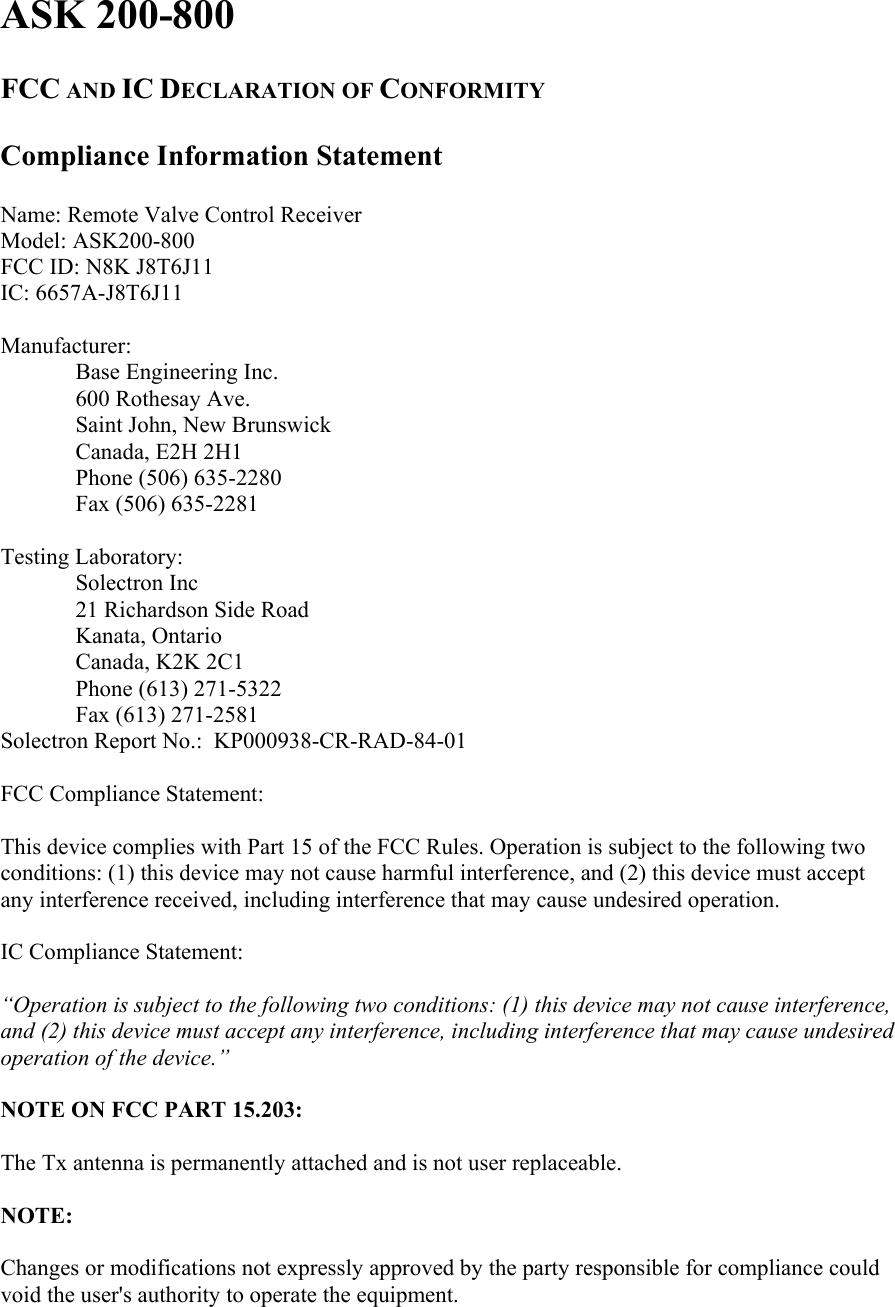 ASK 200-800   FCC AND IC DECLARATION OF CONFORMITY  Compliance Information Statement  Name: Remote Valve Control Receiver Model: ASK200-800 FCC ID: N8K J8T6J11 IC: 6657A-J8T6J11  Manufacturer:  Base Engineering Inc. 600 Rothesay Ave. Saint John, New Brunswick Canada, E2H 2H1 Phone (506) 635-2280 Fax (506) 635-2281  Testing Laboratory:  Solectron Inc 21 Richardson Side Road Kanata, Ontario Canada, K2K 2C1 Phone (613) 271-5322 Fax (613) 271-2581 Solectron Report No.:  KP000938-CR-RAD-84-01  FCC Compliance Statement:  This device complies with Part 15 of the FCC Rules. Operation is subject to the following two conditions: (1) this device may not cause harmful interference, and (2) this device must accept any interference received, including interference that may cause undesired operation.  IC Compliance Statement:  “Operation is subject to the following two conditions: (1) this device may not cause interference, and (2) this device must accept any interference, including interference that may cause undesired operation of the device.”  NOTE ON FCC PART 15.203:  The Tx antenna is permanently attached and is not user replaceable.  NOTE:  Changes or modifications not expressly approved by the party responsible for compliance could void the user&apos;s authority to operate the equipment.  