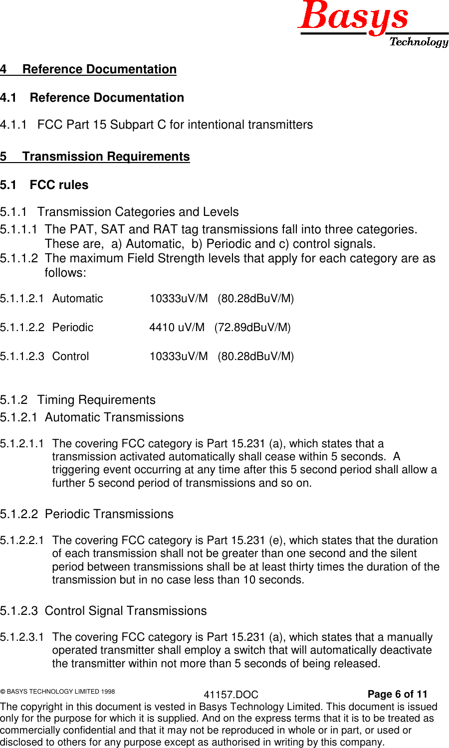 © BASYS TECHNOLOGY LIMITED 1998 41157.DOC Page 6 of 11The copyright in this document is vested in Basys Technology Limited. This document is issuedonly for the purpose for which it is supplied. And on the express terms that it is to be treated ascommercially confidential and that it may not be reproduced in whole or in part, or used ordisclosed to others for any purpose except as authorised in writing by this company.4 Reference Documentation4.1 Reference Documentation4.1.1 FCC Part 15 Subpart C for intentional transmitters5 Transmission Requirements5.1 FCC rules5.1.1 Transmission Categories and Levels5.1.1.1 The PAT, SAT and RAT tag transmissions fall into three categories.These are, a) Automatic, b) Periodic and c) control signals.5.1.1.2 The maximum Field Strength levels that apply for each category are asfollows:5.1.1.2.1 Automatic 10333uV/M (80.28dBuV/M)5.1.1.2.2 Periodic 4410 uV/M (72.89dBuV/M)5.1.1.2.3 Control 10333uV/M (80.28dBuV/M)5.1.2 Timing Requirements5.1.2.1 Automatic Transmissions5.1.2.1.1 The covering FCC category is Part 15.231 (a), which states that atransmission activated automatically shall cease within 5 seconds. Atriggering event occurring at any time after this 5 second period shall allow afurther 5 second period of transmissions and so on.5.1.2.2 Periodic Transmissions5.1.2.2.1 The covering FCC category is Part 15.231 (e), which states that the durationof each transmission shall not be greater than one second and the silentperiod between transmissions shall be at least thirty times the duration of thetransmission but in no case less than 10 seconds.5.1.2.3 Control Signal Transmissions5.1.2.3.1 The covering FCC category is Part 15.231 (a), which states that a manuallyoperated transmitter shall employ a switch that will automatically deactivatethe transmitter within not more than 5 seconds of being released.
