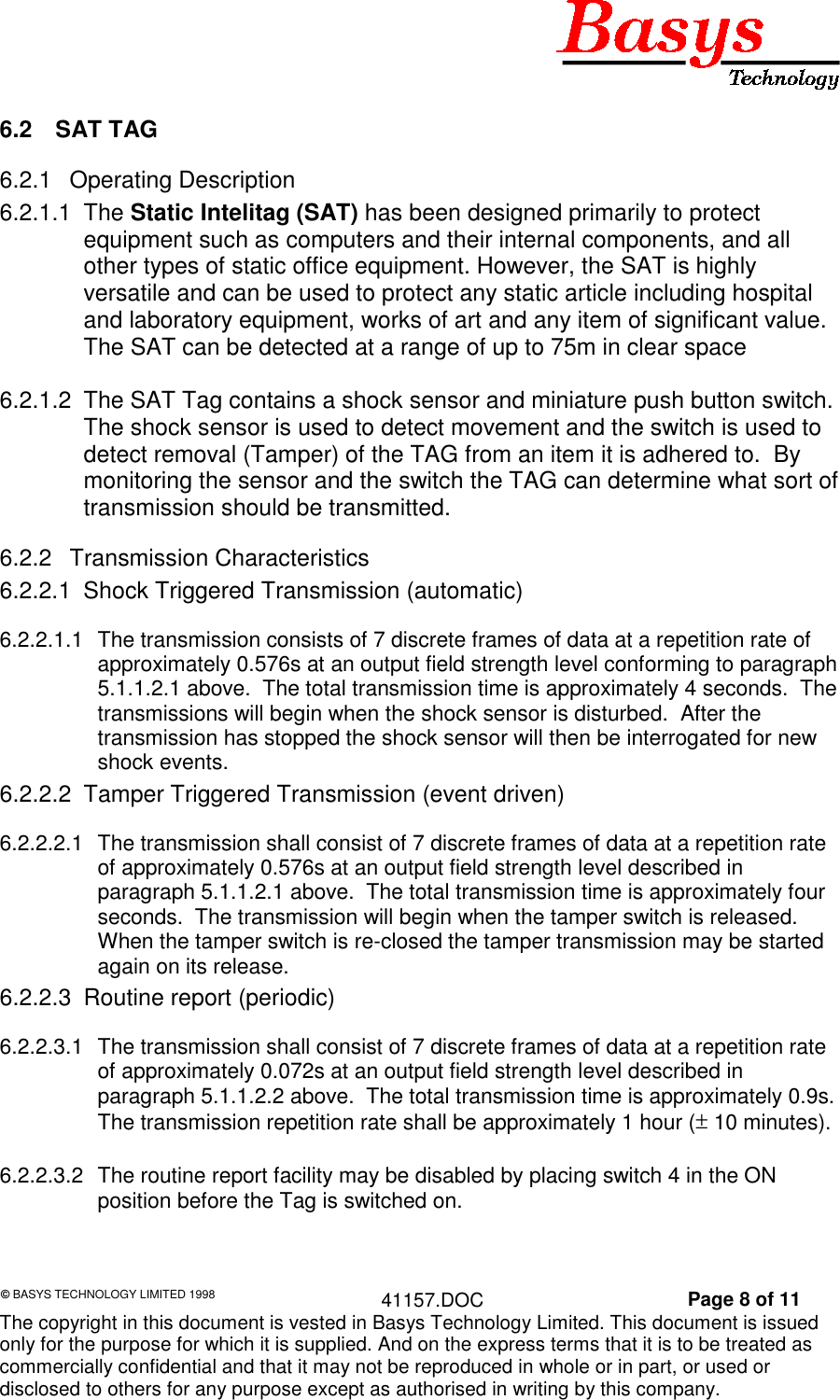 © BASYS TECHNOLOGY LIMITED 1998 41157.DOC Page 8 of 11The copyright in this document is vested in Basys Technology Limited. This document is issuedonly for the purpose for which it is supplied. And on the express terms that it is to be treated ascommercially confidential and that it may not be reproduced in whole or in part, or used ordisclosed to others for any purpose except as authorised in writing by this company.6.2 SAT TAG6.2.1 Operating Description6.2.1.1 The Static Intelitag (SAT) has been designed primarily to protectequipment such as computers and their internal components, and allother types of static office equipment. However, the SAT is highlyversatile and can be used to protect any static article including hospitaland laboratory equipment, works of art and any item of significant value.The SAT can be detected at a range of up to 75m in clear space6.2.1.2 The SAT Tag contains a shock sensor and miniature push button switch.The shock sensor is used to detect movement and the switch is used todetect removal (Tamper) of the TAG from an item it is adhered to. Bymonitoring the sensor and the switch the TAG can determine what sort oftransmission should be transmitted.6.2.2 Transmission Characteristics6.2.2.1 Shock Triggered Transmission (automatic)6.2.2.1.1 The transmission consists of 7 discrete frames of data at a repetition rate ofapproximately 0.576s at an output field strength level conforming to paragraph5.1.1.2.1 above. The total transmission time is approximately 4 seconds. Thetransmissions will begin when the shock sensor is disturbed. After thetransmission has stopped the shock sensor will then be interrogated for newshock events.6.2.2.2 Tamper Triggered Transmission (event driven)6.2.2.2.1 The transmission shall consist of 7 discrete frames of data at a repetition rateof approximately 0.576s at an output field strength level described inparagraph 5.1.1.2.1 above. The total transmission time is approximately fourseconds. The transmission will begin when the tamper switch is released.When the tamper switch is re-closed the tamper transmission may be startedagain on its release.6.2.2.3 Routine report (periodic)6.2.2.3.1 The transmission shall consist of 7 discrete frames of data at a repetition rateof approximately 0.072s at an output field strength level described inparagraph 5.1.1.2.2 above. The total transmission time is approximately 0.9s.The transmission repetition rate shall be approximately 1 hour (± 10 minutes).6.2.2.3.2 The routine report facility may be disabled by placing switch 4 in the ONposition before the Tag is switched on.