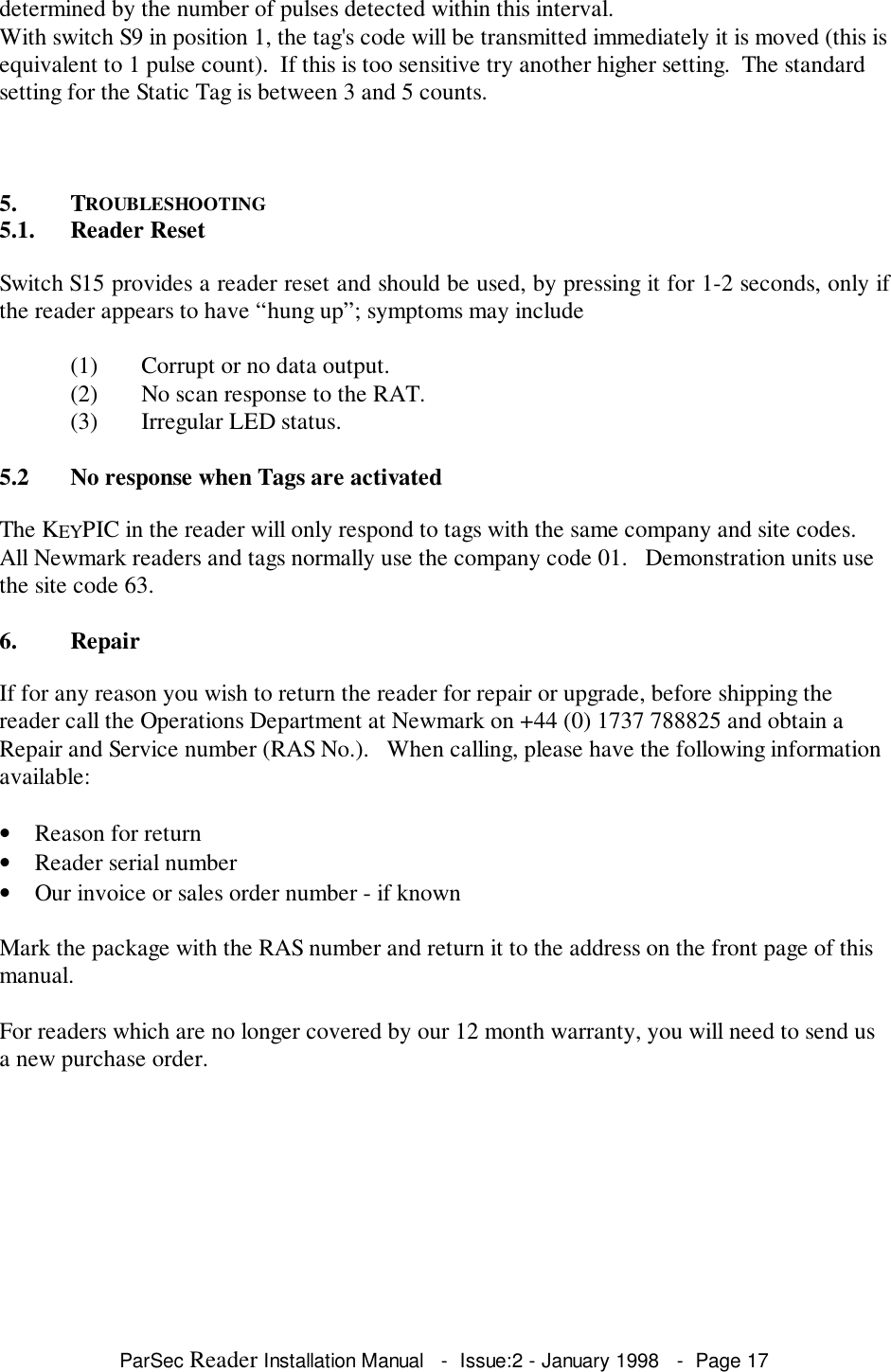 ParSec Reader Installation Manual   -  Issue:2 - January 1998   -  Page 17determined by the number of pulses detected within this interval.With switch S9 in position 1, the tag's code will be transmitted immediately it is moved (this isequivalent to 1 pulse count).  If this is too sensitive try another higher setting.  The standardsetting for the Static Tag is between 3 and 5 counts.5. TROUBLESHOOTING5.1. Reader ResetSwitch S15 provides a reader reset and should be used, by pressing it for 1-2 seconds, only ifthe reader appears to have &ldquo;hung up&rdquo;; symptoms may include(1) Corrupt or no data output.(2) No scan response to the RAT.(3) Irregular LED status.5.2 No response when Tags are activatedThe KEYPIC in the reader will only respond to tags with the same company and site codes.All Newmark readers and tags normally use the company code 01.   Demonstration units usethe site code 63.6. RepairIf for any reason you wish to return the reader for repair or upgrade, before shipping thereader call the Operations Department at Newmark on +44 (0) 1737 788825 and obtain aRepair and Service number (RAS No.).   When calling, please have the following informationavailable:&bull; Reason for return&bull; Reader serial number&bull; Our invoice or sales order number - if knownMark the package with the RAS number and return it to the address on the front page of thismanual.For readers which are no longer covered by our 12 month warranty, you will need to send usa new purchase order.