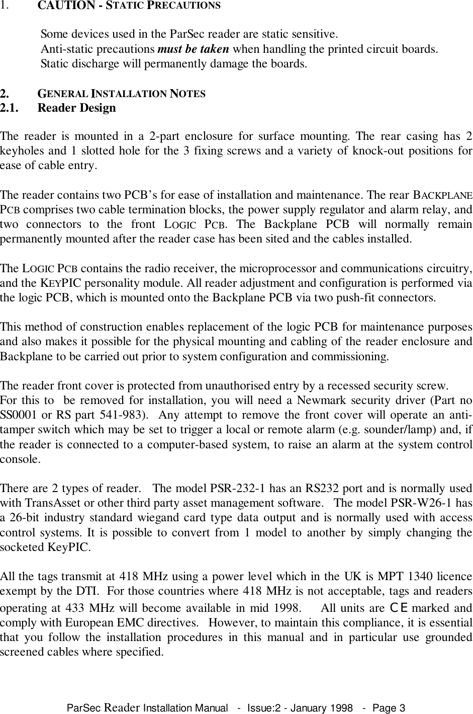 ParSec Reader Installation Manual   -  Issue:2 - January 1998   -  Page 31. CAUTION - STATIC PRECAUTIONS Some devices used in the ParSec reader are static sensitive. Anti-static precautions must be taken when handling the printed circuit boards. Static discharge will permanently damage the boards.2. GENERAL INSTALLATION NOTES2.1. Reader DesignThe reader is mounted in a 2-part enclosure for surface mounting. The rear casing has 2keyholes and 1 slotted hole for the 3 fixing screws and a variety of knock-out positions forease of cable entry.The reader contains two PCB&rsquo;s for ease of installation and maintenance. The rear BACKPLANEPCB comprises two cable termination blocks, the power supply regulator and alarm relay, andtwo connectors to the front LOGIC  PCB. The Backplane PCB will normally remainpermanently mounted after the reader case has been sited and the cables installed.The LOGIC PCB contains the radio receiver, the microprocessor and communications circuitry,and the KEYPIC personality module. All reader adjustment and configuration is performed viathe logic PCB, which is mounted onto the Backplane PCB via two push-fit connectors.This method of construction enables replacement of the logic PCB for maintenance purposesand also makes it possible for the physical mounting and cabling of the reader enclosure andBackplane to be carried out prior to system configuration and commissioning.The reader front cover is protected from unauthorised entry by a recessed security screw.For this to  be removed for installation, you will need a Newmark security driver (Part noSS0001 or RS part 541-983).  Any attempt to remove the front cover will operate an anti-tamper switch which may be set to trigger a local or remote alarm (e.g. sounder/lamp) and, ifthe reader is connected to a computer-based system, to raise an alarm at the system controlconsole.There are 2 types of reader.   The model PSR-232-1 has an RS232 port and is normally usedwith TransAsset or other third party asset management software.   The model PSR-W26-1 hasa 26-bit industry standard wiegand card type data output and is normally used with accesscontrol systems. It is possible to convert from 1 model to another by simply changing thesocketed KeyPIC.All the tags transmit at 418 MHz using a power level which in the UK is MPT 1340 licenceexempt by the DTI.  For those countries where 418 MHz is not acceptable, tags and readersoperating at 433 MHz will become available in mid 1998.    All units are CE marked andcomply with European EMC directives.   However, to maintain this compliance, it is essentialthat you follow the installation procedures in this manual and in particular use groundedscreened cables where specified.