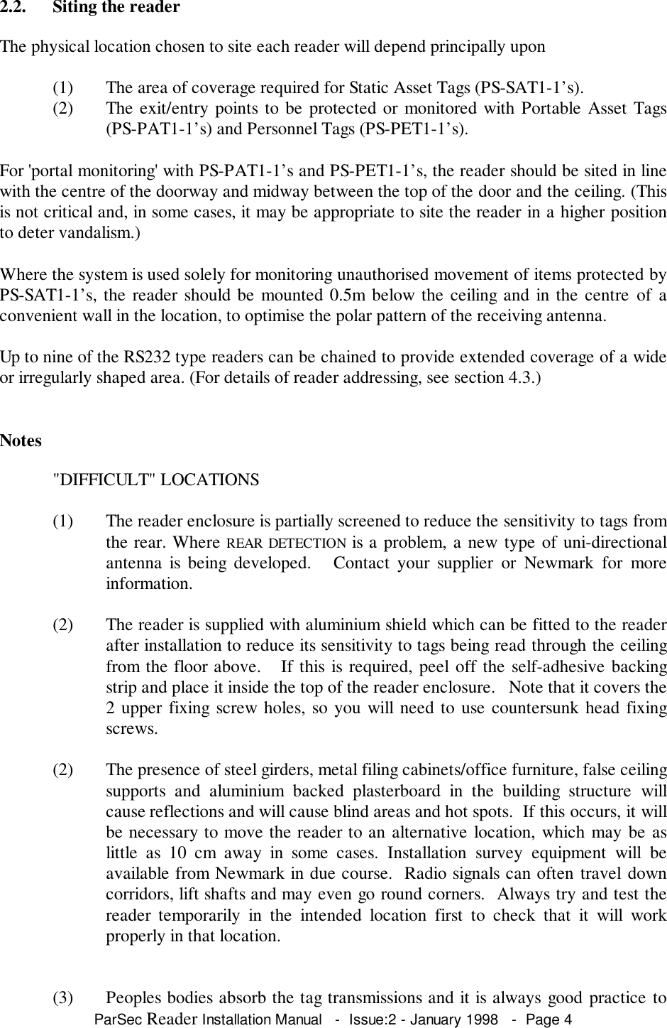 ParSec Reader Installation Manual   -  Issue:2 - January 1998   -  Page 42.2. Siting the readerThe physical location chosen to site each reader will depend principally upon(1) The area of coverage required for Static Asset Tags (PS-SAT1-1&rsquo;s).(2) The exit/entry points to be protected or monitored with Portable Asset Tags(PS-PAT1-1&rsquo;s) and Personnel Tags (PS-PET1-1&rsquo;s).For 'portal monitoring' with PS-PAT1-1&rsquo;s and PS-PET1-1&rsquo;s, the reader should be sited in linewith the centre of the doorway and midway between the top of the door and the ceiling. (Thisis not critical and, in some cases, it may be appropriate to site the reader in a higher positionto deter vandalism.)Where the system is used solely for monitoring unauthorised movement of items protected byPS-SAT1-1&rsquo;s, the reader should be mounted 0.5m below the ceiling and in the centre of aconvenient wall in the location, to optimise the polar pattern of the receiving antenna.Up to nine of the RS232 type readers can be chained to provide extended coverage of a wideor irregularly shaped area. (For details of reader addressing, see section 4.3.)Notes"DIFFICULT" LOCATIONS(1) The reader enclosure is partially screened to reduce the sensitivity to tags fromthe rear. Where REAR DETECTION is a problem, a new type of uni-directionalantenna is being developed.   Contact your supplier or Newmark for moreinformation.(2) The reader is supplied with aluminium shield which can be fitted to the readerafter installation to reduce its sensitivity to tags being read through the ceilingfrom the floor above.   If this is required, peel off the self-adhesive backingstrip and place it inside the top of the reader enclosure.   Note that it covers the2 upper fixing screw holes, so you will need to use countersunk head fixingscrews.(2) The presence of steel girders, metal filing cabinets/office furniture, false ceilingsupports and aluminium backed plasterboard in the building structure willcause reflections and will cause blind areas and hot spots.  If this occurs, it willbe necessary to move the reader to an alternative location, which may be aslittle as 10 cm away in some cases. Installation survey equipment will beavailable from Newmark in due course.  Radio signals can often travel downcorridors, lift shafts and may even go round corners.  Always try and test thereader temporarily in the intended location first to check that it will workproperly in that location.(3) Peoples bodies absorb the tag transmissions and it is always good practice to