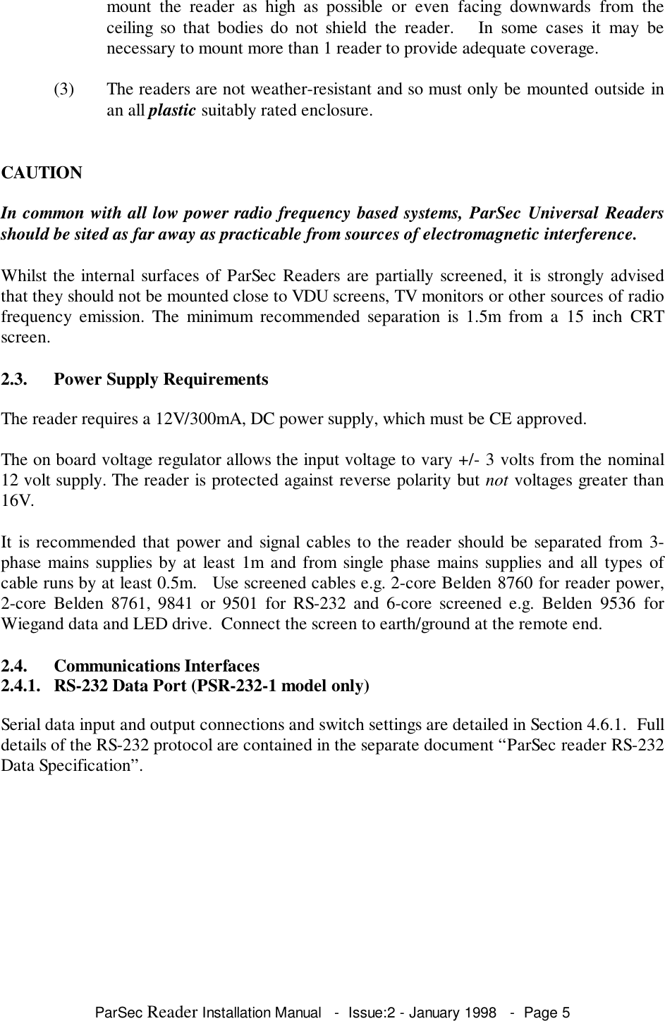 ParSec Reader Installation Manual   -  Issue:2 - January 1998   -  Page 5mount the reader as high as possible or even facing downwards from theceiling so that bodies do not shield the reader.   In some cases it may benecessary to mount more than 1 reader to provide adequate coverage.(3) The readers are not weather-resistant and so must only be mounted outside inan all plastic suitably rated enclosure.CAUTIONIn common with all low power radio frequency based systems, ParSec Universal Readersshould be sited as far away as practicable from sources of electromagnetic interference.Whilst the internal surfaces of ParSec Readers are partially screened, it is strongly advisedthat they should not be mounted close to VDU screens, TV monitors or other sources of radiofrequency emission. The minimum recommended separation is 1.5m from a 15 inch CRTscreen.2.3. Power Supply RequirementsThe reader requires a 12V/300mA, DC power supply, which must be CE approved.The on board voltage regulator allows the input voltage to vary +/- 3 volts from the nominal12 volt supply. The reader is protected against reverse polarity but not voltages greater than16V.It is recommended that power and signal cables to the reader should be separated from 3-phase mains supplies by at least 1m and from single phase mains supplies and all types ofcable runs by at least 0.5m.   Use screened cables e.g. 2-core Belden 8760 for reader power,2-core Belden 8761, 9841 or 9501 for RS-232 and 6-core screened e.g. Belden 9536 forWiegand data and LED drive.  Connect the screen to earth/ground at the remote end.2.4. Communications Interfaces2.4.1. RS-232 Data Port (PSR-232-1 model only)Serial data input and output connections and switch settings are detailed in Section 4.6.1.  Fulldetails of the RS-232 protocol are contained in the separate document &ldquo;ParSec reader RS-232Data Specification&rdquo;.