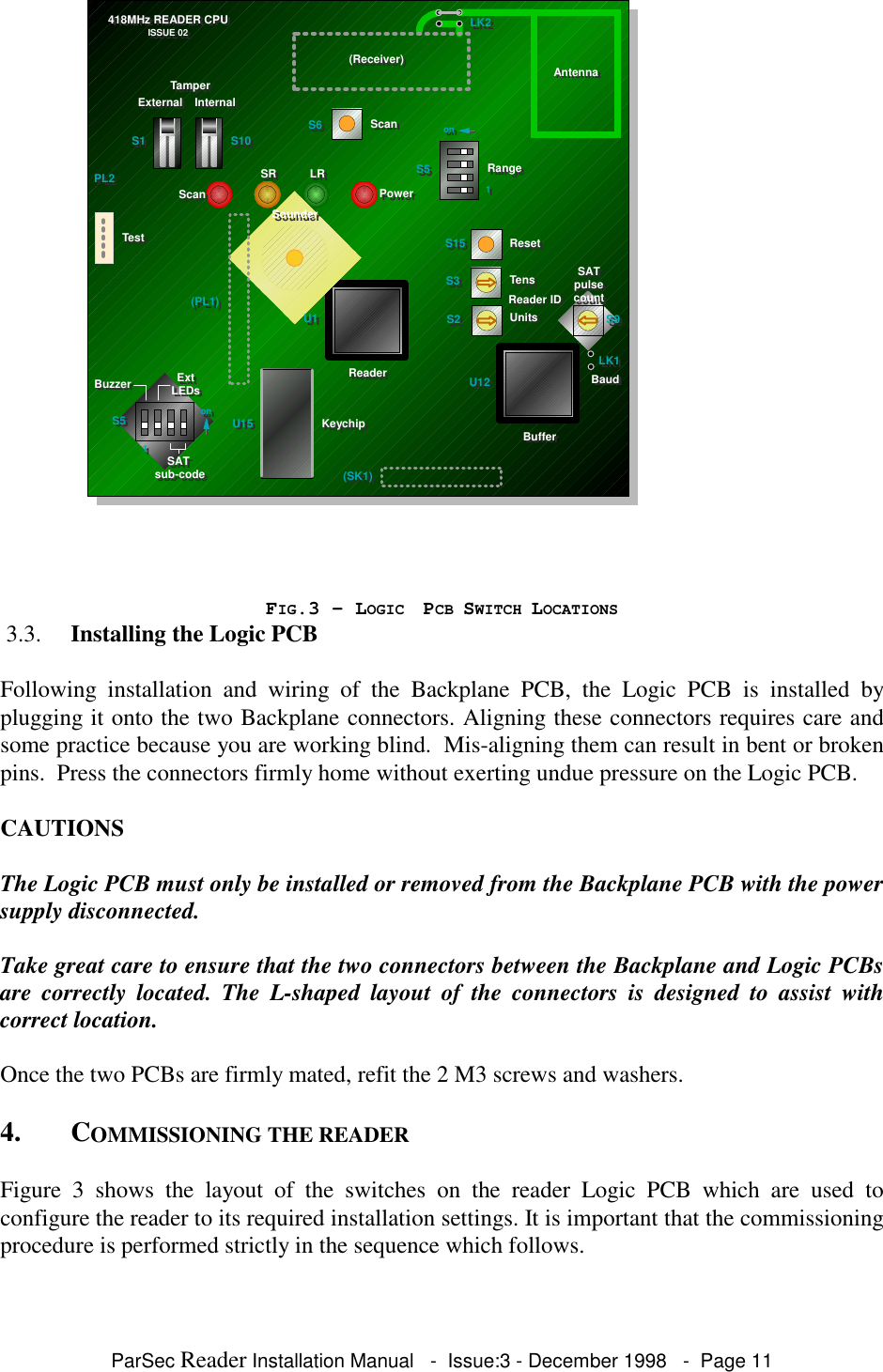 ParSec Reader Installation Manual - Issue:3 - December 1998 - Page 11FIG.3 - LOGIC PCB SWITCH LOCATIONS 3.3. Installing the Logic PCBFollowing installation and wiring of the Backplane PCB, the Logic PCB is installed byplugging it onto the two Backplane connectors. Aligning these connectors requires care andsome practice because you are working blind. Mis-aligning them can result in bent or brokenpins. Press the connectors firmly home without exerting undue pressure on the Logic PCB.CAUTIONSThe Logic PCB must only be installed or removed from the Backplane PCB with the powersupply disconnected.Take great care to ensure that the two connectors between the Backplane and Logic PCBsare correctly located. The L-shaped layout of the connectors is designed to assist withcorrect location.Once the two PCBs are firmly mated, refit the 2 M3 screws and washers.4. COMMISSIONING THE READERFigure 3 shows the layout of the switches on the reader Logic PCB which are used toconfigure the reader to its required installation settings. It is important that the commissioningprocedure is performed strictly in the sequence which follows.S5S5TensTensUnitsUnitsReader IDReader IDSAT SAT pulse pulse countcountS15S15S3S3S2S2 S9S9S6S6ResetResetRangeRangeScanScanU12U12U1U1U15U15(SK1)(SK1)KeychipKeychip(PL1)(PL1)(Receiver)(Receiver)AntennaAntennaLK2LK2PL2PL2TestTestScanScanSRSR LRLRPowerPowerSounderSounder418MHz READER CPU418MHz READER CPUISSUE 02ISSUE 02S1S1 S10S10TamperTamperExternalExternal InternalInternalononS5S5SAT SAT sub-codesub-codeExtExtLEDsLEDsBuzzerBuzzeronon1111BufferBufferReaderReader LK1LK1BaudBaud
