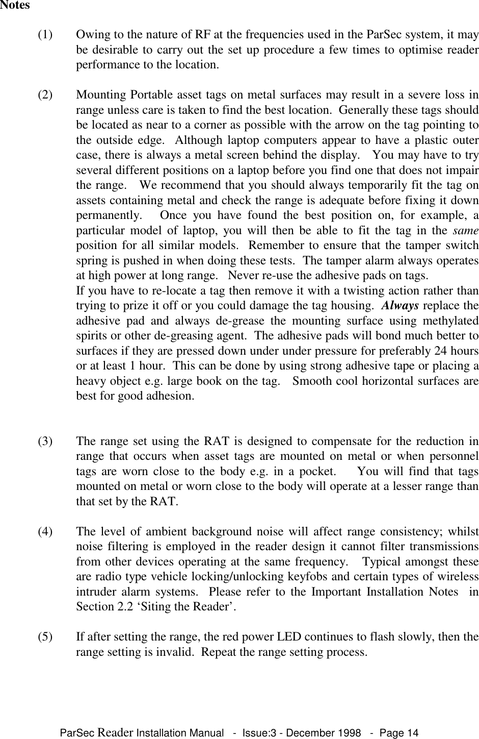 ParSec Reader Installation Manual - Issue:3 - December 1998 - Page 14Notes(1) Owing to the nature of RF at the frequencies used in the ParSec system, it maybe desirable to carry out the set up procedure a few times to optimise readerperformance to the location.(2) Mounting Portable asset tags on metal surfaces may result in a severe loss inrange unless care is taken to find the best location. Generally these tags shouldbe located as near to a corner as possible with the arrow on the tag pointing tothe outside edge. Although laptop computers appear to have a plastic outercase, there is always a metal screen behind the display. You may have to tryseveral different positions on a laptop before you find one that does not impairthe range. We recommend that you should always temporarily fit the tag onassets containing metal and check the range is adequate before fixing it downpermanently. Once you have found the best position on, for example, aparticular model of laptop, you will then be able to fit the tag in the sameposition for all similar models. Remember to ensure that the tamper switchspring is pushed in when doing these tests. The tamper alarm always operatesat high power at long range. Never re-use the adhesive pads on tags.If you have to re-locate a tag then remove it with a twisting action rather thantrying to prize it off or you could damage the tag housing. Always replace theadhesive pad and always de-grease the mounting surface using methylatedspirits or other de-greasing agent. The adhesive pads will bond much better tosurfaces if they are pressed down under under pressure for preferably 24 hoursor at least 1 hour. This can be done by using strong adhesive tape or placing aheavy object e.g. large book on the tag. Smooth cool horizontal surfaces arebest for good adhesion.(3) The range set using the RAT is designed to compensate for the reduction inrange that occurs when asset tags are mounted on metal or when personneltags are worn close to the body e.g. in a pocket. You will find that tagsmounted on metal or worn close to the body will operate at a lesser range thanthat set by the RAT.(4) The level of ambient background noise will affect range consistency; whilstnoise filtering is employed in the reader design it cannot filter transmissionsfrom other devices operating at the same frequency. Typical amongst theseare radio type vehicle locking/unlocking keyfobs and certain types of wirelessintruder alarm systems. Please refer to the Important Installation Notes inSection 2.2 ‘Siting the Reader’.(5) If after setting the range, the red power LED continues to flash slowly, then therange setting is invalid. Repeat the range setting process.