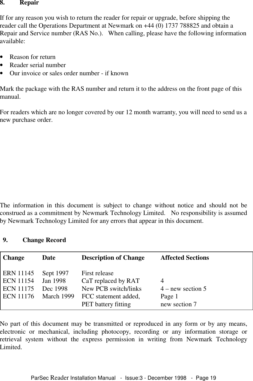 ParSec Reader Installation Manual - Issue:3 - December 1998 - Page 198. RepairIf for any reason you wish to return the reader for repair or upgrade, before shipping thereader call the Operations Department at Newmark on +44 (0) 1737 788825 and obtain aRepair and Service number (RAS No.). When calling, please have the following informationavailable:• Reason for return• Reader serial number• Our invoice or sales order number - if knownMark the package with the RAS number and return it to the address on the front page of thismanual.For readers which are no longer covered by our 12 month warranty, you will need to send us anew purchase order.The information in this document is subject to change without notice and should not beconstrued as a commitment by Newmark Technology Limited. No responsibility is assumedby Newmark Technology Limited for any errors that appear in this document.No part of this document may be transmitted or reproduced in any form or by any means,electronic or mechanical, including photocopy, recording or any information storage orretrieval system without the express permission in writing from Newmark TechnologyLimited.9. Change RecordChange Date Description of Change Affected SectionsERN 11145 Sept 1997 First releaseECN 11154 Jan 1998 CaT replaced by RAT 4ECN 11175 Dec 1998 New PCB switch/links 4 – new section 5ECN 11176 March 1999 FCC statement added, Page 1PET battery fitting new section 7