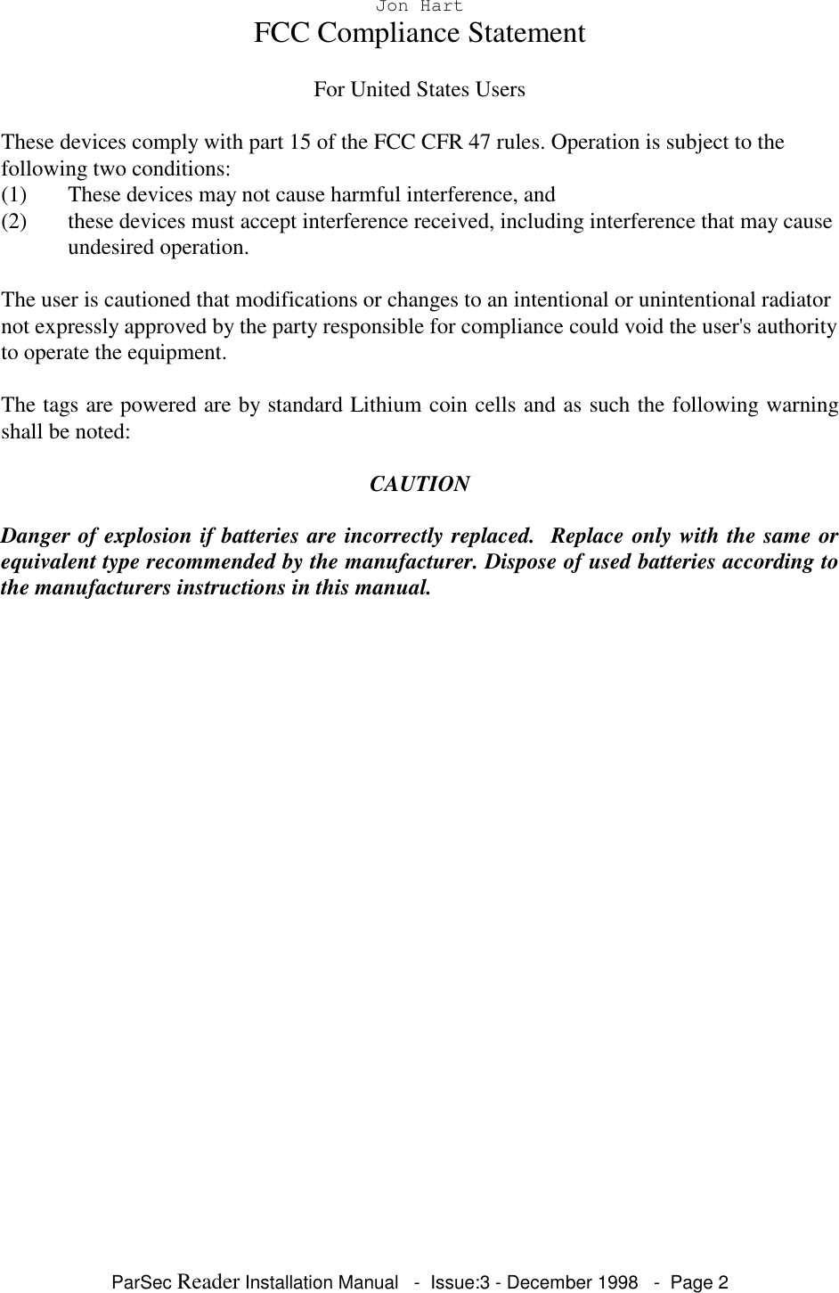 ParSec Reader Installation Manual - Issue:3 - December 1998 - Page 2Jon HartFCC Compliance StatementFor United States UsersThese devices comply with part 15 of the FCC CFR 47 rules. Operation is subject to thefollowing two conditions:(1) These devices may not cause harmful interference, and(2) these devices must accept interference received, including interference that may causeundesired operation.The user is cautioned that modifications or changes to an intentional or unintentional radiatornot expressly approved by the party responsible for compliance could void the user's authorityto operate the equipment.The tags are powered are by standard Lithium coin cells and as such the following warningshall be noted:CAUTIONDanger of explosion if batteries are incorrectly replaced. Replace only with the same orequivalent type recommended by the manufacturer. Dispose of used batteries according tothe manufacturers instructions in this manual.