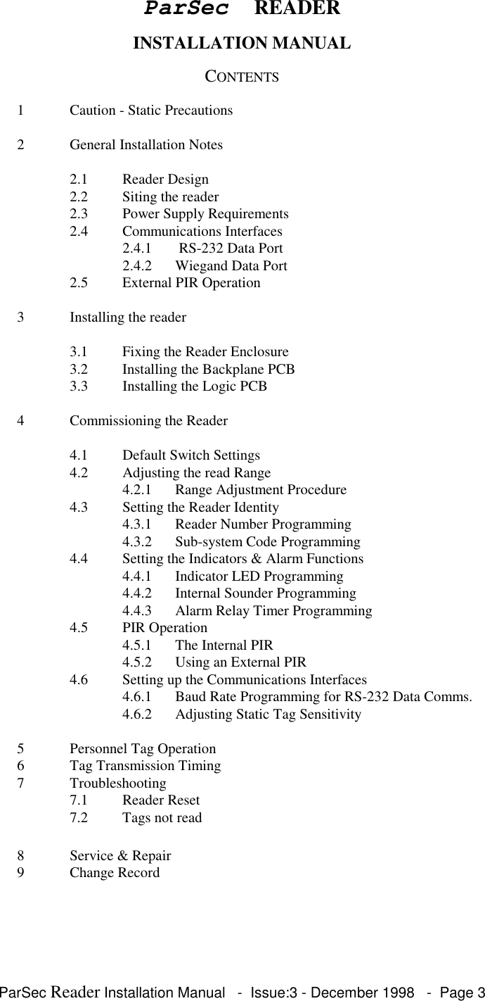 ParSec Reader Installation Manual - Issue:3 - December 1998 - Page 3ParSec READERINSTALLATION MANUALCONTENTS1 Caution - Static Precautions2 General Installation Notes2.1 Reader Design2.2 Siting the reader2.3 Power Supply Requirements2.4 Communications Interfaces2.4.1 RS-232 Data Port2.4.2 Wiegand Data Port2.5 External PIR Operation3 Installing the reader3.1 Fixing the Reader Enclosure3.2 Installing the Backplane PCB3.3 Installing the Logic PCB4 Commissioning the Reader4.1 Default Switch Settings4.2 Adjusting the read Range4.2.1 Range Adjustment Procedure4.3 Setting the Reader Identity4.3.1 Reader Number Programming4.3.2 Sub-system Code Programming4.4 Setting the Indicators & Alarm Functions4.4.1 Indicator LED Programming4.4.2 Internal Sounder Programming4.4.3 Alarm Relay Timer Programming4.5 PIR Operation4.5.1 The Internal PIR4.5.2 Using an External PIR4.6 Setting up the Communications Interfaces4.6.1 Baud Rate Programming for RS-232 Data Comms.4.6.2 Adjusting Static Tag Sensitivity5 Personnel Tag Operation6 Tag Transmission Timing7 Troubleshooting7.1 Reader Reset7.2 Tags not read8 Service & Repair9 Change Record