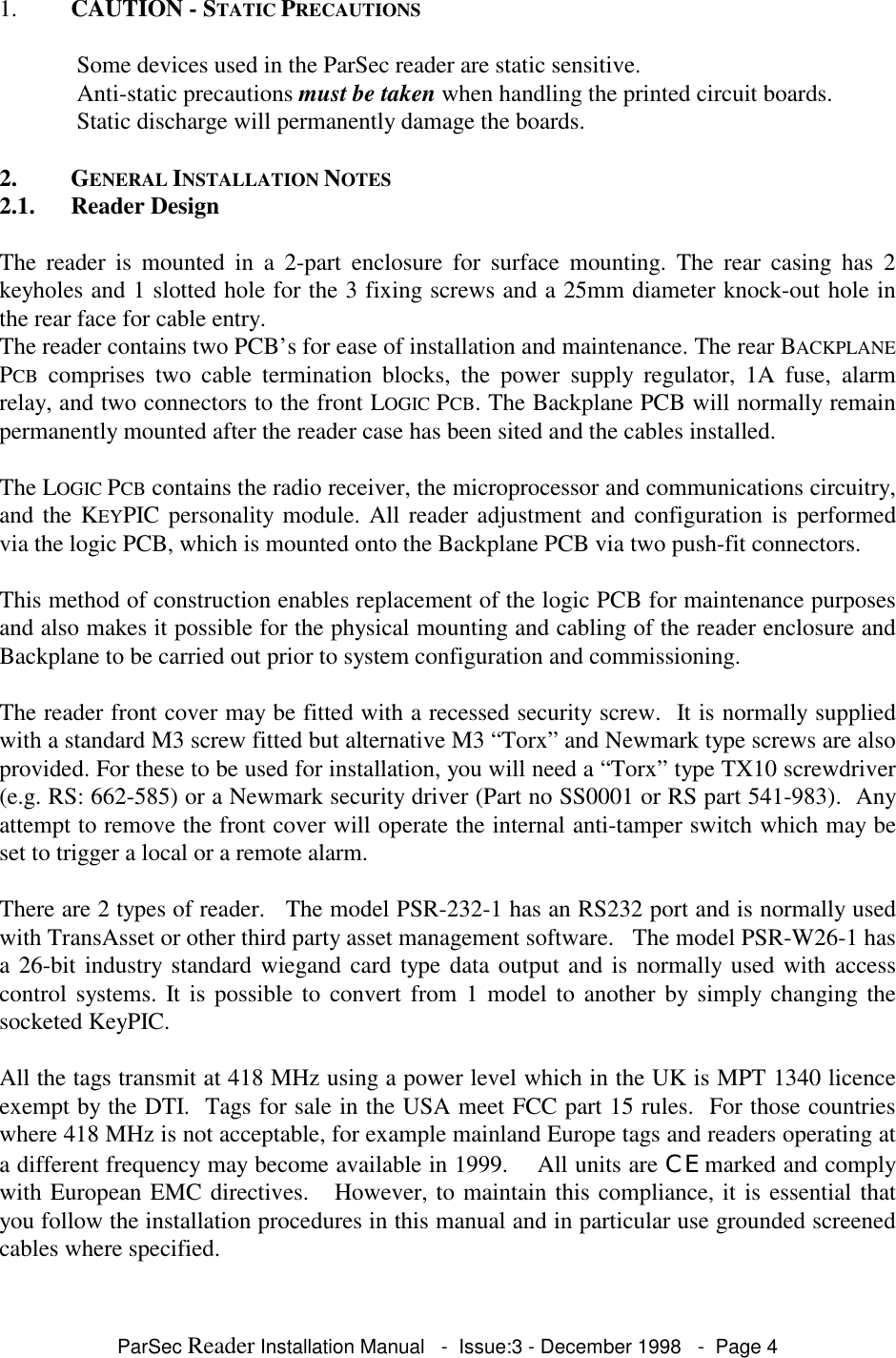 ParSec Reader Installation Manual - Issue:3 - December 1998 - Page 41. CAUTION - STATIC PRECAUTIONS Some devices used in the ParSec reader are static sensitive. Anti-static precautions must be taken when handling the printed circuit boards. Static discharge will permanently damage the boards.2. GENERAL INSTALLATION NOTES2.1. Reader DesignThe reader is mounted in a 2-part enclosure for surface mounting. The rear casing has 2keyholes and 1 slotted hole for the 3 fixing screws and a 25mm diameter knock-out hole inthe rear face for cable entry.The reader contains two PCB’s for ease of installation and maintenance. The rear BACKPLANEPCB comprises two cable termination blocks, the power supply regulator, 1A fuse, alarmrelay, and two connectors to the front LOGIC PCB. The Backplane PCB will normally remainpermanently mounted after the reader case has been sited and the cables installed.The LOGIC PCB contains the radio receiver, the microprocessor and communications circuitry,and the KEYPIC personality module. All reader adjustment and configuration is performedvia the logic PCB, which is mounted onto the Backplane PCB via two push-fit connectors.This method of construction enables replacement of the logic PCB for maintenance purposesand also makes it possible for the physical mounting and cabling of the reader enclosure andBackplane to be carried out prior to system configuration and commissioning.The reader front cover may be fitted with a recessed security screw. It is normally suppliedwith a standard M3 screw fitted but alternative M3 “Torx” and Newmark type screws are alsoprovided. For these to be used for installation, you will need a “Torx” type TX10 screwdriver(e.g. RS: 662-585) or a Newmark security driver (Part no SS0001 or RS part 541-983). Anyattempt to remove the front cover will operate the internal anti-tamper switch which may beset to trigger a local or a remote alarm.There are 2 types of reader. The model PSR-232-1 has an RS232 port and is normally usedwith TransAsset or other third party asset management software. The model PSR-W26-1 hasa 26-bit industry standard wiegand card type data output and is normally used with accesscontrol systems. It is possible to convert from 1 model to another by simply changing thesocketed KeyPIC.All the tags transmit at 418 MHz using a power level which in the UK is MPT 1340 licenceexempt by the DTI. Tags for sale in the USA meet FCC part 15 rules. For those countrieswhere 418 MHz is not acceptable, for example mainland Europe tags and readers operating ata different frequency may become available in 1999. All units are CE marked and complywith European EMC directives. However, to maintain this compliance, it is essential thatyou follow the installation procedures in this manual and in particular use grounded screenedcables where specified.