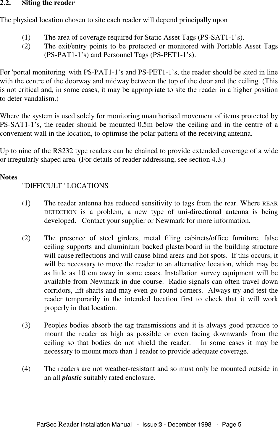 ParSec Reader Installation Manual - Issue:3 - December 1998 - Page 52.2. Siting the readerThe physical location chosen to site each reader will depend principally upon(1) The area of coverage required for Static Asset Tags (PS-SAT1-1’s).(2) The exit/entry points to be protected or monitored with Portable Asset Tags(PS-PAT1-1’s) and Personnel Tags (PS-PET1-1’s).For 'portal monitoring' with PS-PAT1-1’s and PS-PET1-1’s, the reader should be sited in linewith the centre of the doorway and midway between the top of the door and the ceiling. (Thisis not critical and, in some cases, it may be appropriate to site the reader in a higher positionto deter vandalism.)Where the system is used solely for monitoring unauthorised movement of items protected byPS-SAT1-1’s, the reader should be mounted 0.5m below the ceiling and in the centre of aconvenient wall in the location, to optimise the polar pattern of the receiving antenna.Up to nine of the RS232 type readers can be chained to provide extended coverage of a wideor irregularly shaped area. (For details of reader addressing, see section 4.3.)Notes "DIFFICULT" LOCATIONS(1) The reader antenna has reduced sensitivity to tags from the rear. Where REARDETECTION is a problem, a new type of uni-directional antenna is beingdeveloped. Contact your supplier or Newmark for more information.(2) The presence of steel girders, metal filing cabinets/office furniture, falseceiling supports and aluminium backed plasterboard in the building structurewill cause reflections and will cause blind areas and hot spots. If this occurs, itwill be necessary to move the reader to an alternative location, which may beas little as 10 cm away in some cases. Installation survey equipment will beavailable from Newmark in due course. Radio signals can often travel downcorridors, lift shafts and may even go round corners. Always try and test thereader temporarily in the intended location first to check that it will workproperly in that location.(3) Peoples bodies absorb the tag transmissions and it is always good practice tomount the reader as high as possible or even facing downwards from theceiling so that bodies do not shield the reader. In some cases it may benecessary to mount more than 1 reader to provide adequate coverage.(4) The readers are not weather-resistant and so must only be mounted outside inan all plastic suitably rated enclosure.
