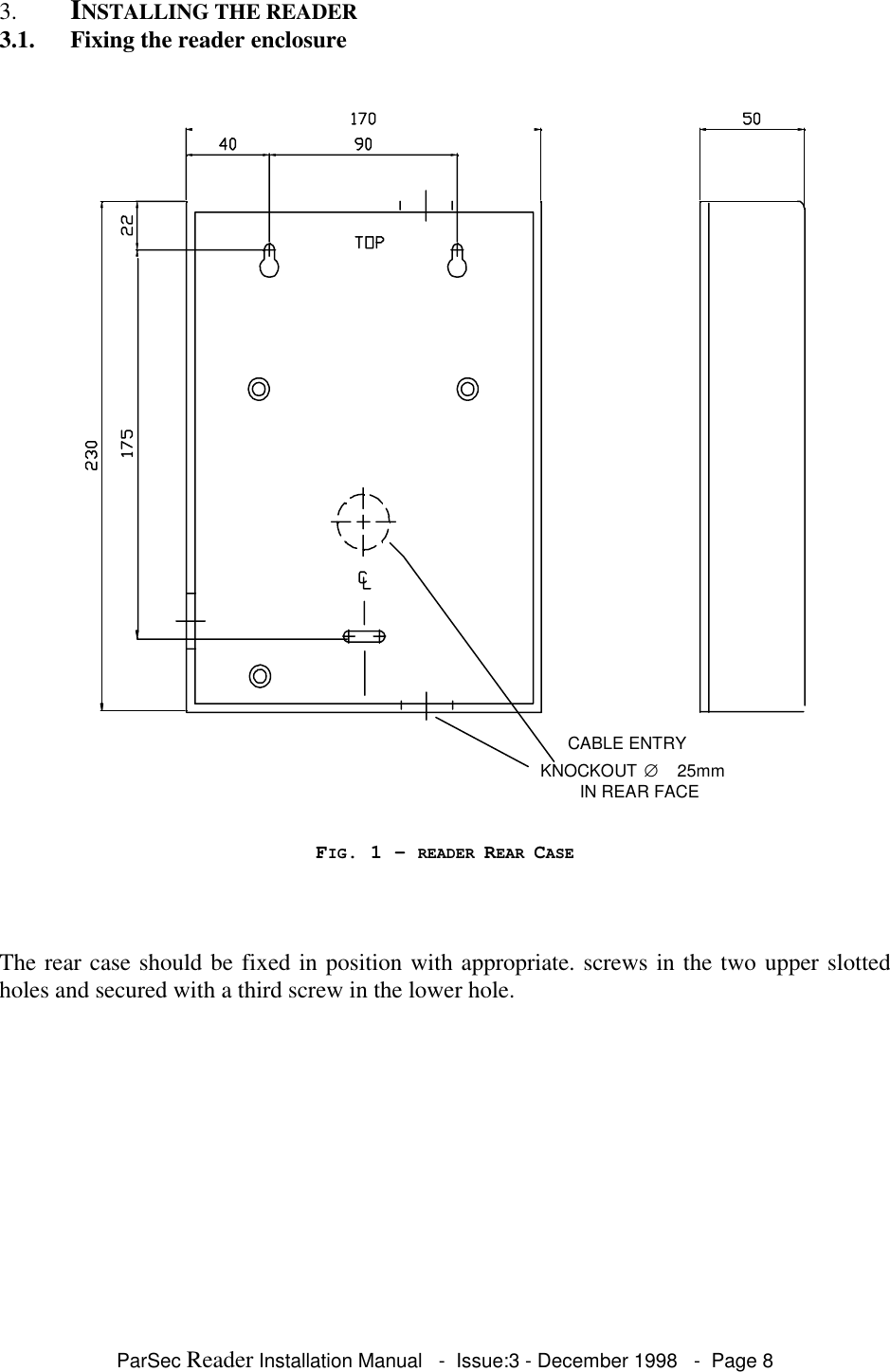 ParSec Reader Installation Manual - Issue:3 - December 1998 - Page 83. INSTALLING THE READER3.1. Fixing the reader enclosureCABLE ENTRYKNOCKOUT ∅25mmIN REAR FACEFIG. 1 - READER REAR CASEThe rear case should be fixed in position with appropriate. screws in the two upper slottedholes and secured with a third screw in the lower hole.