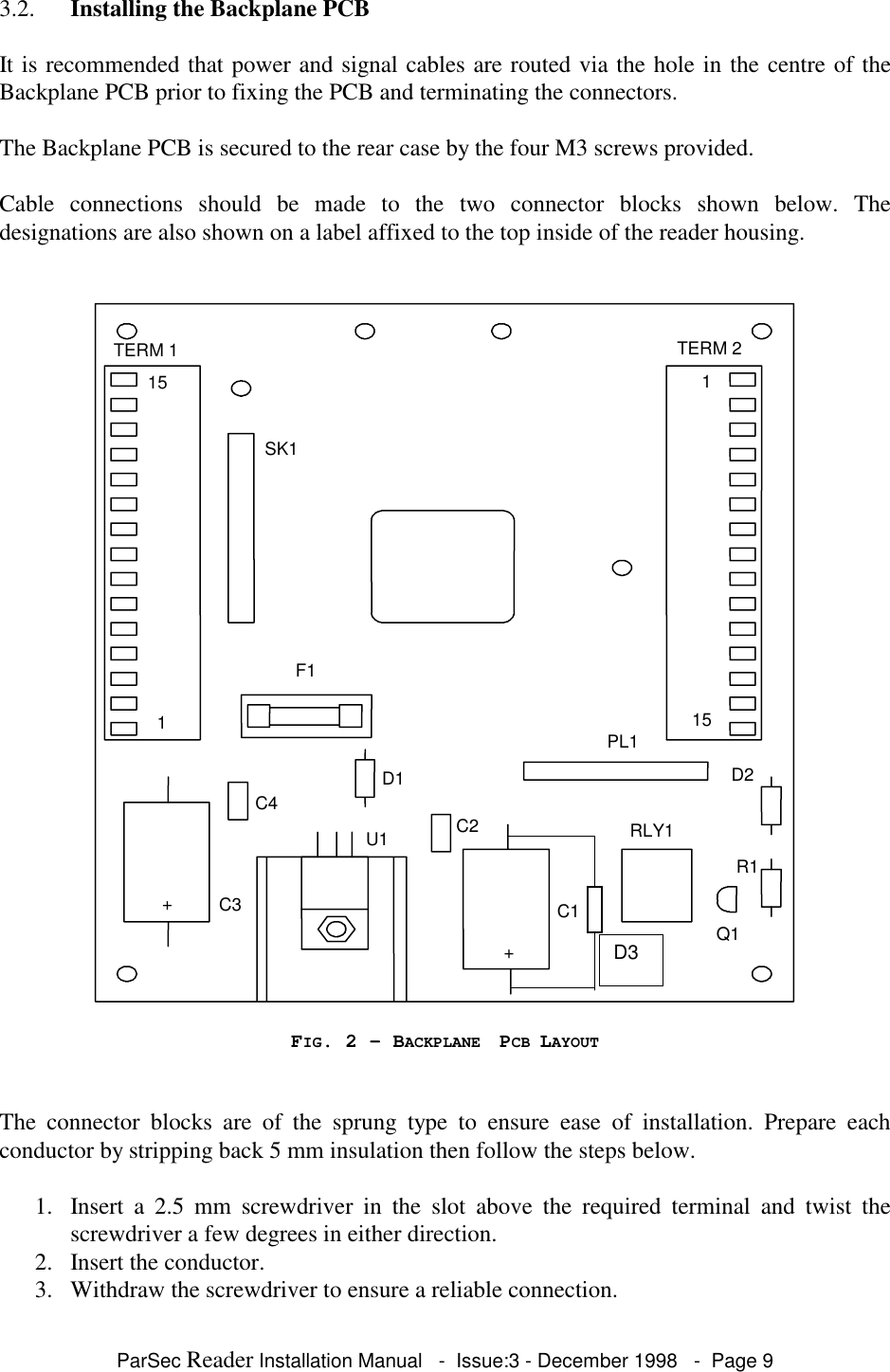 ParSec Reader Installation Manual - Issue:3 - December 1998 - Page 93.2. Installing the Backplane PCBIt is recommended that power and signal cables are routed via the hole in the centre of theBackplane PCB prior to fixing the PCB and terminating the connectors.The Backplane PCB is secured to the rear case by the four M3 screws provided.Cable connections should be made to the two connector blocks shown below. Thedesignations are also shown on a label affixed to the top inside of the reader housing.TERM 1151115SK1F1TERM 2D1+C3C4C2C1RLY1PL1U1Q1D2R1+D3FIG. 2 - BACKPLANE PCB LAYOUTThe connector blocks are of the sprung type to ensure ease of installation. Prepare eachconductor by stripping back 5 mm insulation then follow the steps below.1. Insert a 2.5 mm screwdriver in the slot above the required terminal and twist thescrewdriver a few degrees in either direction.2. Insert the conductor.3. Withdraw the screwdriver to ensure a reliable connection.