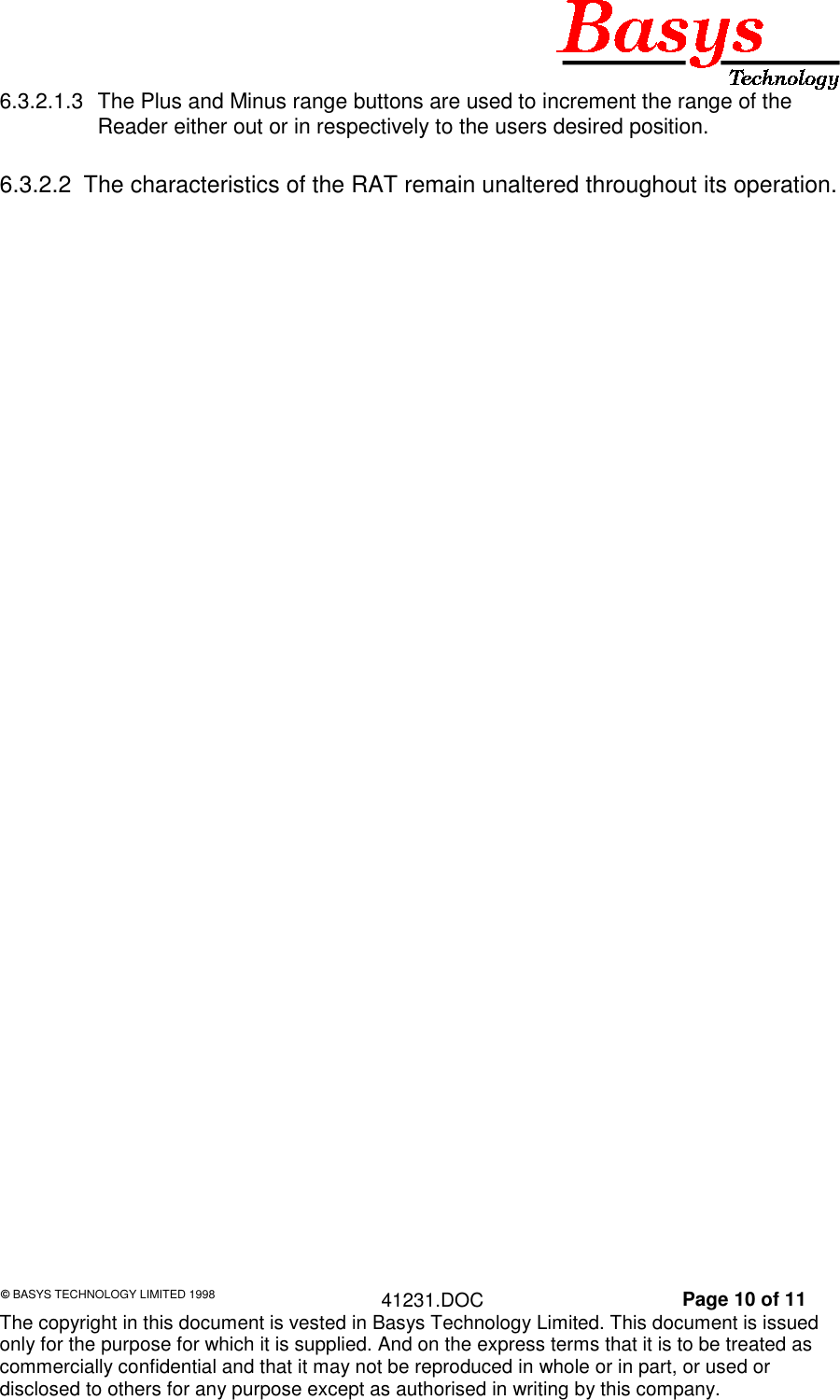 &copy; BASYS TECHNOLOGY LIMITED 1998 41231.DOC Page 10 of 11The copyright in this document is vested in Basys Technology Limited. This document is issuedonly for the purpose for which it is supplied. And on the express terms that it is to be treated ascommercially confidential and that it may not be reproduced in whole or in part, or used ordisclosed to others for any purpose except as authorised in writing by this company.6.3.2.1.3  The Plus and Minus range buttons are used to increment the range of theReader either out or in respectively to the users desired position.6.3.2.2  The characteristics of the RAT remain unaltered throughout its operation.