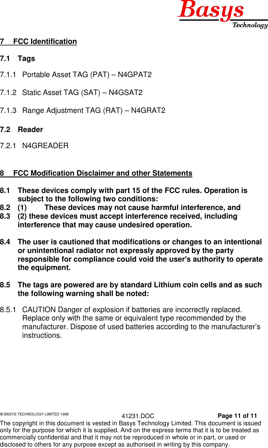 &copy; BASYS TECHNOLOGY LIMITED 1998 41231.DOC Page 11 of 11The copyright in this document is vested in Basys Technology Limited. This document is issuedonly for the purpose for which it is supplied. And on the express terms that it is to be treated ascommercially confidential and that it may not be reproduced in whole or in part, or used ordisclosed to others for any purpose except as authorised in writing by this company.7 FCC Identification7.1 Tags7.1.1  Portable Asset TAG (PAT) &ndash; N4GPAT27.1.2  Static Asset TAG (SAT) &ndash; N4GSAT27.1.3  Range Adjustment TAG (RAT) &ndash; N4GRAT27.2 Reader7.2.1 N4GREADER8  FCC Modification Disclaimer and other Statements8.1  These devices comply with part 15 of the FCC rules. Operation issubject to the following two conditions:8.2  (1) These devices may not cause harmful interference, and8.3  (2) these devices must accept interference received, includinginterference that may cause undesired operation.8.4  The user is cautioned that modifications or changes to an intentionalor unintentional radiator not expressly approved by the partyresponsible for compliance could void the user's authority to operatethe equipment.8.5  The tags are powered are by standard Lithium coin cells and as suchthe following warning shall be noted:8.5.1  CAUTION Danger of explosion if batteries are incorrectly replaced.Replace only with the same or equivalent type recommended by themanufacturer. Dispose of used batteries according to the manufacturer&rsquo;sinstructions.