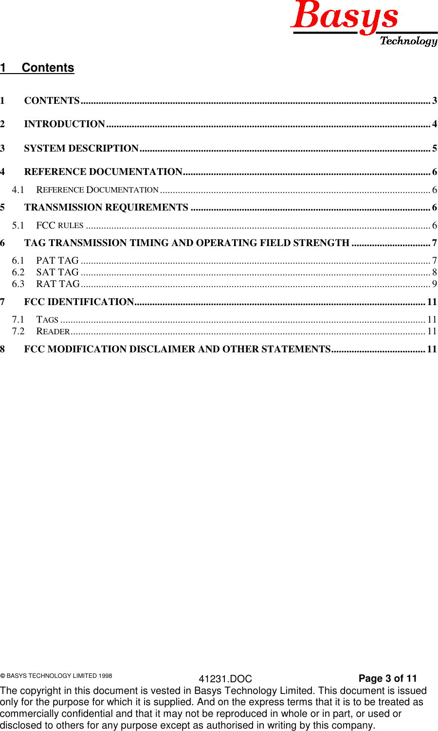 &copy; BASYS TECHNOLOGY LIMITED 1998 41231.DOC Page 3 of 11The copyright in this document is vested in Basys Technology Limited. This document is issuedonly for the purpose for which it is supplied. And on the express terms that it is to be treated ascommercially confidential and that it may not be reproduced in whole or in part, or used ordisclosed to others for any purpose except as authorised in writing by this company.1 Contents1 CONTENTS.........................................................................................................................................32 INTRODUCTION............................................................................................................................... 43 SYSTEM DESCRIPTION..................................................................................................................54 REFERENCE DOCUMENTATION.................................................................................................64.1 REFERENCE DOCUMENTATION..........................................................................................................65 TRANSMISSION REQUIREMENTS ..............................................................................................65.1 FCC RULES .......................................................................................................................................66 TAG TRANSMISSION TIMING AND OPERATING FIELD STRENGTH ...............................76.1 PAT TAG ......................................................................................................................................... 76.2 SAT TAG ......................................................................................................................................... 86.3 RAT TAG......................................................................................................................................... 97 FCC IDENTIFICATION..................................................................................................................117.1 TAGS ............................................................................................................................................... 117.2 READER........................................................................................................................................... 118 FCC MODIFICATION DISCLAIMER AND OTHER STATEMENTS.....................................11