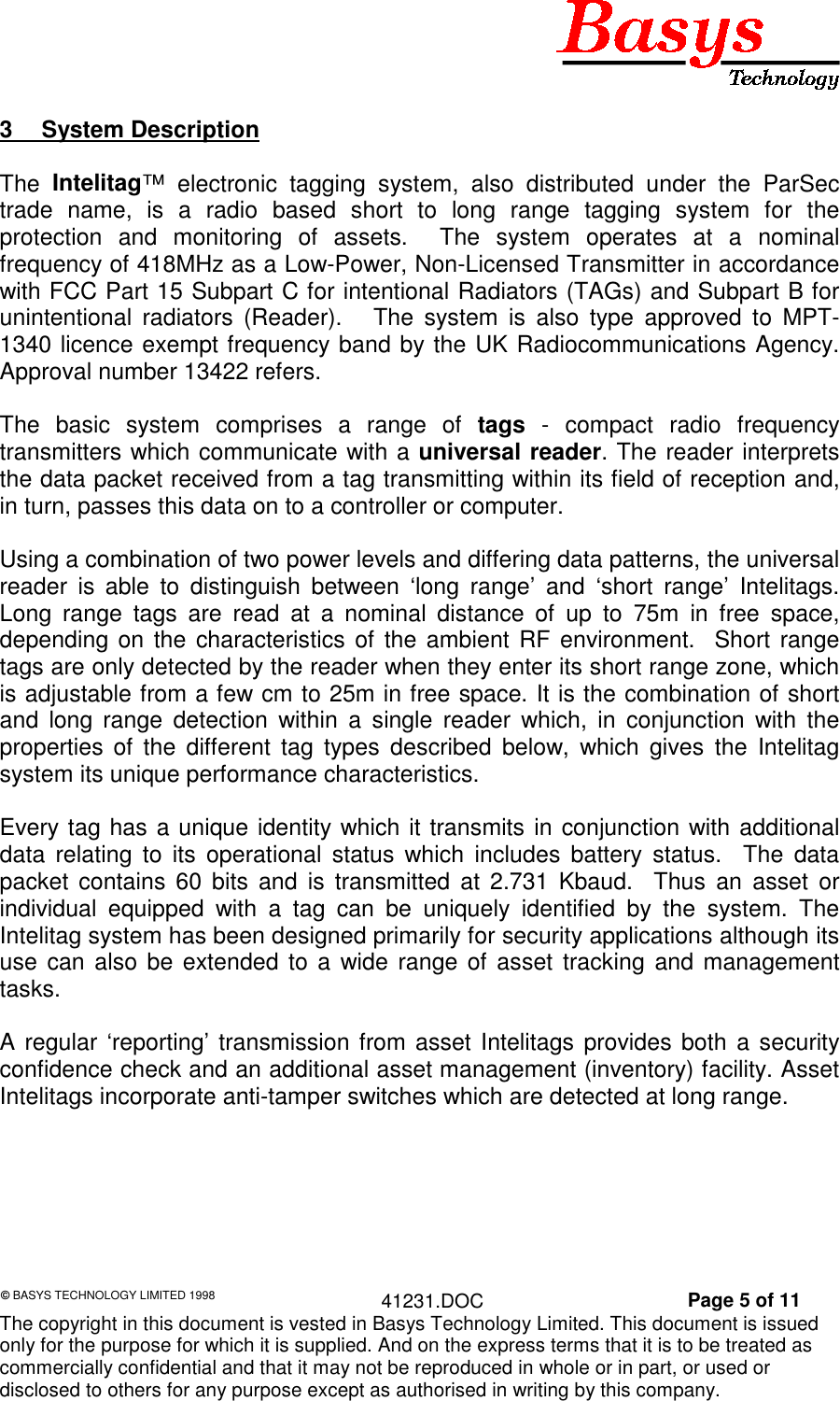 &copy; BASYS TECHNOLOGY LIMITED 1998 41231.DOC Page 5 of 11The copyright in this document is vested in Basys Technology Limited. This document is issuedonly for the purpose for which it is supplied. And on the express terms that it is to be treated ascommercially confidential and that it may not be reproduced in whole or in part, or used ordisclosed to others for any purpose except as authorised in writing by this company.3 System DescriptionThe  Intelitag&trade; electronic tagging system, also distributed under the ParSectrade name, is a radio based short to long range tagging system for theprotection and monitoring of assets.  The system operates at a nominalfrequency of 418MHz as a Low-Power, Non-Licensed Transmitter in accordancewith FCC Part 15 Subpart C for intentional Radiators (TAGs) and Subpart B forunintentional radiators (Reader).   The system is also type approved to MPT-1340 licence exempt frequency band by the UK Radiocommunications Agency.Approval number 13422 refers.The basic system comprises a range of tags - compact radio frequencytransmitters which communicate with a universal reader. The reader interpretsthe data packet received from a tag transmitting within its field of reception and,in turn, passes this data on to a controller or computer.Using a combination of two power levels and differing data patterns, the universalreader is able to distinguish between &lsquo;long range&rsquo; and &lsquo;short range&rsquo; Intelitags.Long range tags are read at a nominal distance of up to 75m in free space,depending on the characteristics of the ambient RF environment.  Short rangetags are only detected by the reader when they enter its short range zone, whichis adjustable from a few cm to 25m in free space. It is the combination of shortand long range detection within a single reader which, in conjunction with theproperties of the different tag types described below, which gives the Intelitagsystem its unique performance characteristics.Every tag has a unique identity which it transmits in conjunction with additionaldata relating to its operational status which includes battery status.  The datapacket contains 60 bits and is transmitted at 2.731 Kbaud.  Thus an asset orindividual equipped with a tag can be uniquely identified by the system. TheIntelitag system has been designed primarily for security applications although itsuse can also be extended to a wide range of asset tracking and managementtasks.A regular &lsquo;reporting&rsquo; transmission from asset Intelitags provides both a securityconfidence check and an additional asset management (inventory) facility. AssetIntelitags incorporate anti-tamper switches which are detected at long range.