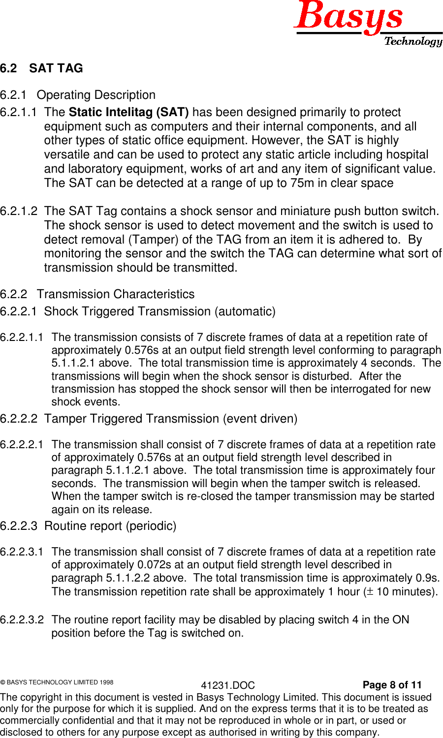 &copy; BASYS TECHNOLOGY LIMITED 1998 41231.DOC Page 8 of 11The copyright in this document is vested in Basys Technology Limited. This document is issuedonly for the purpose for which it is supplied. And on the express terms that it is to be treated ascommercially confidential and that it may not be reproduced in whole or in part, or used ordisclosed to others for any purpose except as authorised in writing by this company.6.2 SAT TAG6.2.1 Operating Description6.2.1.1 The Static Intelitag (SAT) has been designed primarily to protectequipment such as computers and their internal components, and allother types of static office equipment. However, the SAT is highlyversatile and can be used to protect any static article including hospitaland laboratory equipment, works of art and any item of significant value.The SAT can be detected at a range of up to 75m in clear space6.2.1.2  The SAT Tag contains a shock sensor and miniature push button switch.The shock sensor is used to detect movement and the switch is used todetect removal (Tamper) of the TAG from an item it is adhered to.  Bymonitoring the sensor and the switch the TAG can determine what sort oftransmission should be transmitted.6.2.2 Transmission Characteristics6.2.2.1  Shock Triggered Transmission (automatic)6.2.2.1.1  The transmission consists of 7 discrete frames of data at a repetition rate ofapproximately 0.576s at an output field strength level conforming to paragraph5.1.1.2.1 above.  The total transmission time is approximately 4 seconds.  Thetransmissions will begin when the shock sensor is disturbed.  After thetransmission has stopped the shock sensor will then be interrogated for newshock events.6.2.2.2  Tamper Triggered Transmission (event driven)6.2.2.2.1  The transmission shall consist of 7 discrete frames of data at a repetition rateof approximately 0.576s at an output field strength level described inparagraph 5.1.1.2.1 above.  The total transmission time is approximately fourseconds.  The transmission will begin when the tamper switch is released.When the tamper switch is re-closed the tamper transmission may be startedagain on its release.6.2.2.3  Routine report (periodic)6.2.2.3.1  The transmission shall consist of 7 discrete frames of data at a repetition rateof approximately 0.072s at an output field strength level described inparagraph 5.1.1.2.2 above.  The total transmission time is approximately 0.9s.The transmission repetition rate shall be approximately 1 hour (&plusmn; 10 minutes).6.2.2.3.2  The routine report facility may be disabled by placing switch 4 in the ONposition before the Tag is switched on.