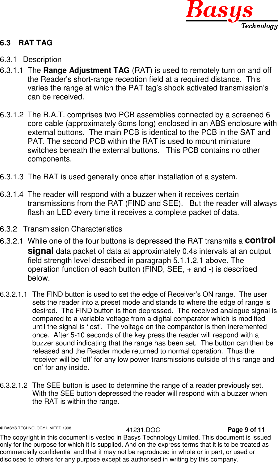 &copy; BASYS TECHNOLOGY LIMITED 1998 41231.DOC Page 9 of 11The copyright in this document is vested in Basys Technology Limited. This document is issuedonly for the purpose for which it is supplied. And on the express terms that it is to be treated ascommercially confidential and that it may not be reproduced in whole or in part, or used ordisclosed to others for any purpose except as authorised in writing by this company.6.3 RAT TAG6.3.1 Description6.3.1.1 The Range Adjustment TAG (RAT) is used to remotely turn on and offthe Reader&rsquo;s short-range reception field at a required distance.  Thisvaries the range at which the PAT tag&rsquo;s shock activated transmission&rsquo;scan be received.6.3.1.2  The R.A.T. comprises two PCB assemblies connected by a screened 6core cable (approximately 6cms long) enclosed in an ABS enclosure withexternal buttons.  The main PCB is identical to the PCB in the SAT andPAT. The second PCB within the RAT is used to mount miniatureswitches beneath the external buttons.   This PCB contains no othercomponents.6.3.1.3  The RAT is used generally once after installation of a system.6.3.1.4  The reader will respond with a buzzer when it receives certaintransmissions from the RAT (FIND and SEE).   But the reader will alwaysflash an LED every time it receives a complete packet of data.6.3.2 Transmission Characteristics6.3.2.1  While one of the four buttons is depressed the RAT transmits a controlsignal data packet of data at approximately 0.4s intervals at an outputfield strength level described in paragraph 5.1.1.2.1 above. Theoperation function of each button (FIND, SEE, + and -) is describedbelow.6.3.2.1.1  The FIND button is used to set the edge of Receiver&rsquo;s ON range.  The usersets the reader into a preset mode and stands to where the edge of range isdesired.  The FIND button is then depressed.  The received analogue signal iscompared to a variable voltage from a digital comparator which is modifieduntil the signal is &lsquo;lost&rsquo;.  The voltage on the comparator is then incrementedonce.  After 5-10 seconds of the key press the reader will respond with abuzzer sound indicating that the range has been set.  The button can then bereleased and the Reader mode returned to normal operation.  Thus thereceiver will be &lsquo;off&rsquo; for any low power transmissions outside of this range and&lsquo;on&rsquo; for any inside.6.3.2.1.2  The SEE button is used to determine the range of a reader previously set.With the SEE button depressed the reader will respond with a buzzer whenthe RAT is within the range.