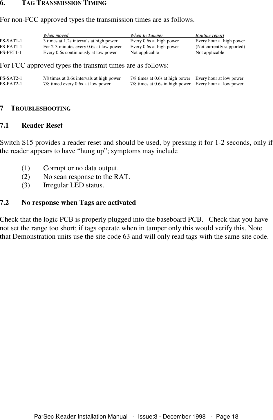 ParSec Reader Installation Manual   -  Issue:3 - December 1998   -  Page 186. TAG TRANSMISSION TIMINGFor non-FCC approved types the transmission times are as follows.When moved                                                   When In Tamper                           Routine reportPS-SAT1-1 3 times at 1.2s intervals at high power Every 0.6s at high power Every hour at high powerPS-PAT1-1 For 2-3 minutes every 0.6s at low power Every 0.6s at high power (Not currently supported)PS-PET1-1  Every 0.6s continuously at low power Not applicable Not applicableFor FCC approved types the transmit times are as follows:PS-SAT2-1 7/8 times at 0.6s intervals at high power 7/8 times at 0.6s at high power Every hour at low powerPS-PAT2-1 7/8 timed every 0.6s  at low power 7/8 times at 0.6s in high power Every hour at low power7 TROUBLESHOOTING7.1 Reader ResetSwitch S15 provides a reader reset and should be used, by pressing it for 1-2 seconds, only ifthe reader appears to have &ldquo;hung up&rdquo;; symptoms may include(1) Corrupt or no data output.(2) No scan response to the RAT.(3) Irregular LED status.7.2 No response when Tags are activatedCheck that the logic PCB is properly plugged into the baseboard PCB.   Check that you havenot set the range too short; if tags operate when in tamper only this would verify this. Notethat Demonstration units use the site code 63 and will only read tags with the same site code.