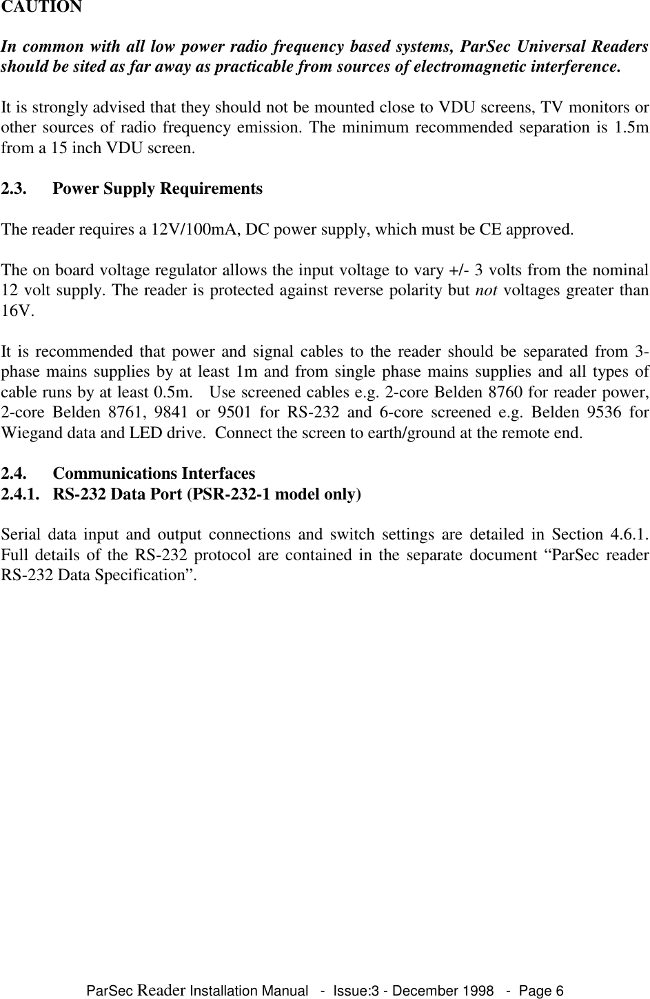 ParSec Reader Installation Manual   -  Issue:3 - December 1998   -  Page 6CAUTIONIn common with all low power radio frequency based systems, ParSec Universal Readersshould be sited as far away as practicable from sources of electromagnetic interference.It is strongly advised that they should not be mounted close to VDU screens, TV monitors orother sources of radio frequency emission. The minimum recommended separation is 1.5mfrom a 15 inch VDU screen.2.3. Power Supply RequirementsThe reader requires a 12V/100mA, DC power supply, which must be CE approved.The on board voltage regulator allows the input voltage to vary +/- 3 volts from the nominal12 volt supply. The reader is protected against reverse polarity but not voltages greater than16V.It is recommended that power and signal cables to the reader should be separated from 3-phase mains supplies by at least 1m and from single phase mains supplies and all types ofcable runs by at least 0.5m.   Use screened cables e.g. 2-core Belden 8760 for reader power,2-core Belden 8761, 9841 or 9501 for RS-232 and 6-core screened e.g. Belden 9536 forWiegand data and LED drive.  Connect the screen to earth/ground at the remote end.2.4. Communications Interfaces2.4.1. RS-232 Data Port (PSR-232-1 model only)Serial data input and output connections and switch settings are detailed in Section 4.6.1.Full details of the RS-232 protocol are contained in the separate document &ldquo;ParSec readerRS-232 Data Specification&rdquo;.