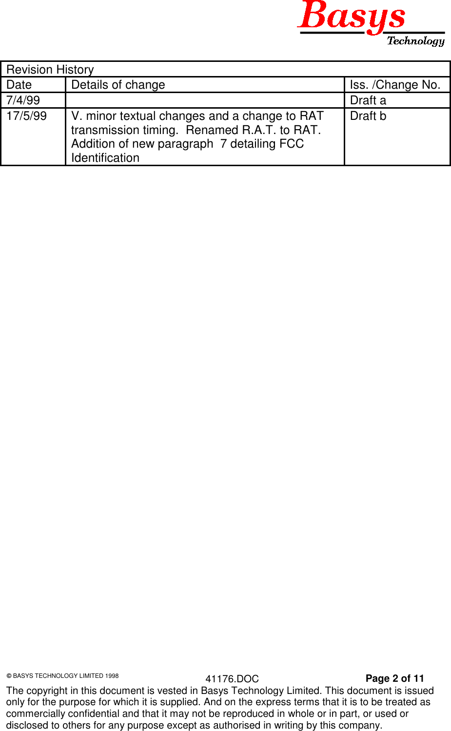 &copy; BASYS TECHNOLOGY LIMITED 1998 41176.DOC Page 2 of 11The copyright in this document is vested in Basys Technology Limited. This document is issuedonly for the purpose for which it is supplied. And on the express terms that it is to be treated ascommercially confidential and that it may not be reproduced in whole or in part, or used ordisclosed to others for any purpose except as authorised in writing by this company.Revision HistoryDate Details of change Iss. /Change No.7/4/99 Draft a17/5/99 V. minor textual changes and a change to RATtransmission timing.  Renamed R.A.T. to RAT.Addition of new paragraph  7 detailing FCCIdentificationDraft b