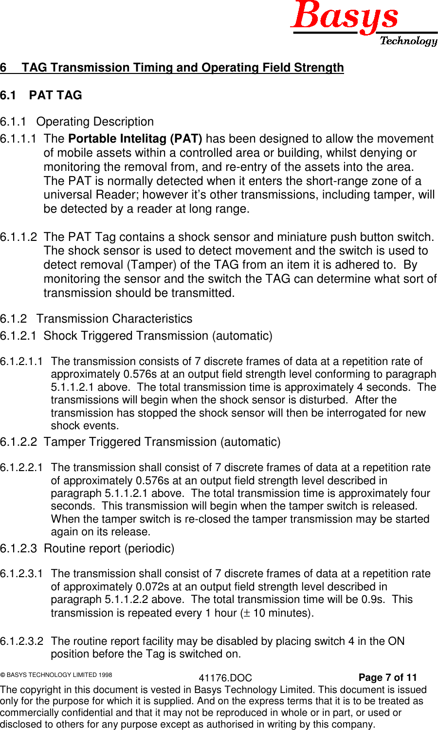 &copy; BASYS TECHNOLOGY LIMITED 1998 41176.DOC Page 7 of 11The copyright in this document is vested in Basys Technology Limited. This document is issuedonly for the purpose for which it is supplied. And on the express terms that it is to be treated ascommercially confidential and that it may not be reproduced in whole or in part, or used ordisclosed to others for any purpose except as authorised in writing by this company.6  TAG Transmission Timing and Operating Field Strength6.1 PAT TAG6.1.1 Operating Description6.1.1.1 The Portable Intelitag (PAT) has been designed to allow the movementof mobile assets within a controlled area or building, whilst denying ormonitoring the removal from, and re-entry of the assets into the area.The PAT is normally detected when it enters the short-range zone of auniversal Reader; however it&rsquo;s other transmissions, including tamper, willbe detected by a reader at long range.6.1.1.2  The PAT Tag contains a shock sensor and miniature push button switch.The shock sensor is used to detect movement and the switch is used todetect removal (Tamper) of the TAG from an item it is adhered to.  Bymonitoring the sensor and the switch the TAG can determine what sort oftransmission should be transmitted.6.1.2 Transmission Characteristics6.1.2.1  Shock Triggered Transmission (automatic)6.1.2.1.1  The transmission consists of 7 discrete frames of data at a repetition rate ofapproximately 0.576s at an output field strength level conforming to paragraph5.1.1.2.1 above.  The total transmission time is approximately 4 seconds.  Thetransmissions will begin when the shock sensor is disturbed.  After thetransmission has stopped the shock sensor will then be interrogated for newshock events.6.1.2.2  Tamper Triggered Transmission (automatic)6.1.2.2.1  The transmission shall consist of 7 discrete frames of data at a repetition rateof approximately 0.576s at an output field strength level described inparagraph 5.1.1.2.1 above.  The total transmission time is approximately fourseconds.  This transmission will begin when the tamper switch is released.When the tamper switch is re-closed the tamper transmission may be startedagain on its release.6.1.2.3  Routine report (periodic)6.1.2.3.1  The transmission shall consist of 7 discrete frames of data at a repetition rateof approximately 0.072s at an output field strength level described inparagraph 5.1.1.2.2 above.  The total transmission time will be 0.9s.  Thistransmission is repeated every 1 hour (&plusmn; 10 minutes).6.1.2.3.2  The routine report facility may be disabled by placing switch 4 in the ONposition before the Tag is switched on.
