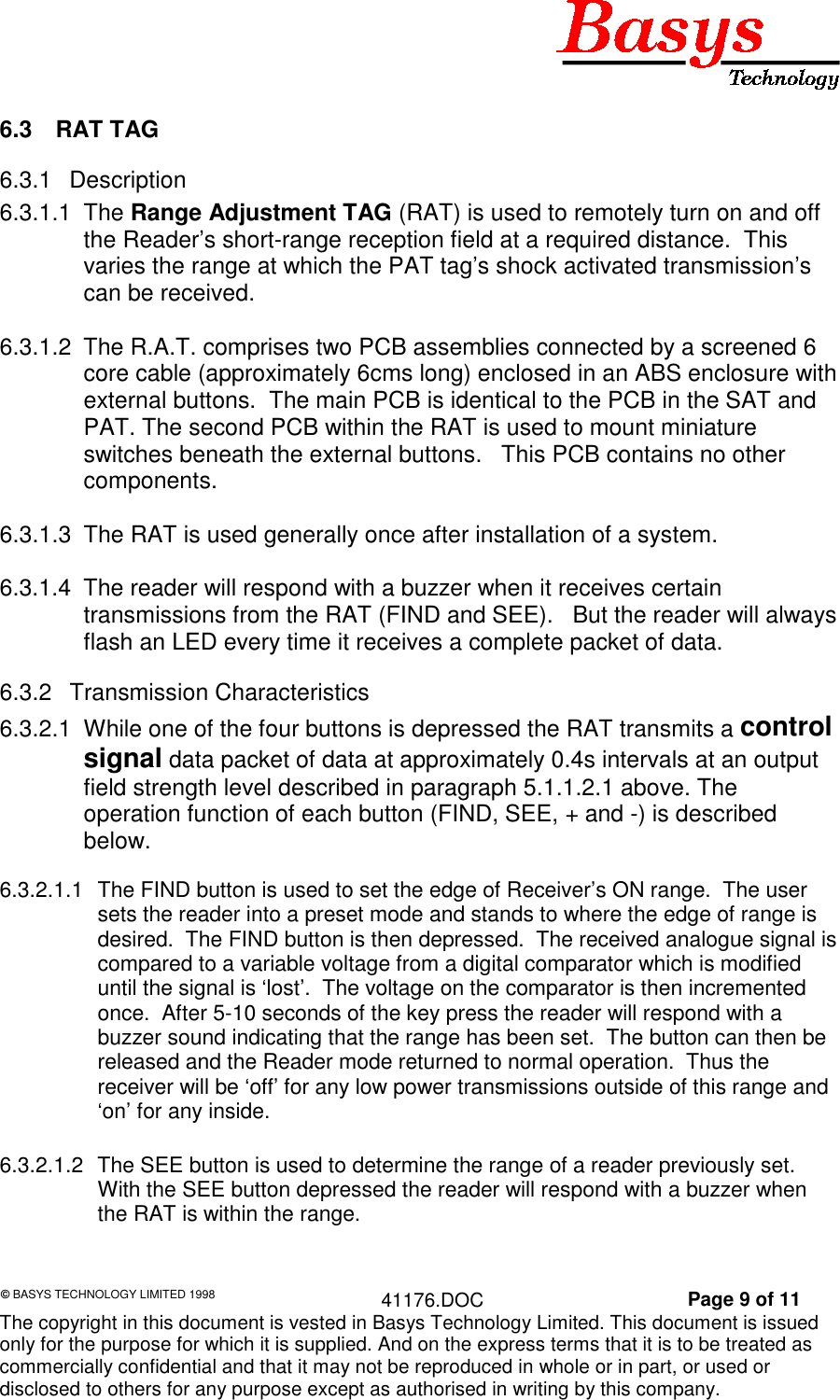 &copy; BASYS TECHNOLOGY LIMITED 1998 41176.DOC Page 9 of 11The copyright in this document is vested in Basys Technology Limited. This document is issuedonly for the purpose for which it is supplied. And on the express terms that it is to be treated ascommercially confidential and that it may not be reproduced in whole or in part, or used ordisclosed to others for any purpose except as authorised in writing by this company.6.3 RAT TAG6.3.1 Description6.3.1.1 The Range Adjustment TAG (RAT) is used to remotely turn on and offthe Reader&rsquo;s short-range reception field at a required distance.  Thisvaries the range at which the PAT tag&rsquo;s shock activated transmission&rsquo;scan be received.6.3.1.2  The R.A.T. comprises two PCB assemblies connected by a screened 6core cable (approximately 6cms long) enclosed in an ABS enclosure withexternal buttons.  The main PCB is identical to the PCB in the SAT andPAT. The second PCB within the RAT is used to mount miniatureswitches beneath the external buttons.   This PCB contains no othercomponents.6.3.1.3  The RAT is used generally once after installation of a system.6.3.1.4  The reader will respond with a buzzer when it receives certaintransmissions from the RAT (FIND and SEE).   But the reader will alwaysflash an LED every time it receives a complete packet of data.6.3.2 Transmission Characteristics6.3.2.1  While one of the four buttons is depressed the RAT transmits a controlsignal data packet of data at approximately 0.4s intervals at an outputfield strength level described in paragraph 5.1.1.2.1 above. Theoperation function of each button (FIND, SEE, + and -) is describedbelow.6.3.2.1.1  The FIND button is used to set the edge of Receiver&rsquo;s ON range.  The usersets the reader into a preset mode and stands to where the edge of range isdesired.  The FIND button is then depressed.  The received analogue signal iscompared to a variable voltage from a digital comparator which is modifieduntil the signal is &lsquo;lost&rsquo;.  The voltage on the comparator is then incrementedonce.  After 5-10 seconds of the key press the reader will respond with abuzzer sound indicating that the range has been set.  The button can then bereleased and the Reader mode returned to normal operation.  Thus thereceiver will be &lsquo;off&rsquo; for any low power transmissions outside of this range and&lsquo;on&rsquo; for any inside.6.3.2.1.2  The SEE button is used to determine the range of a reader previously set.With the SEE button depressed the reader will respond with a buzzer whenthe RAT is within the range.
