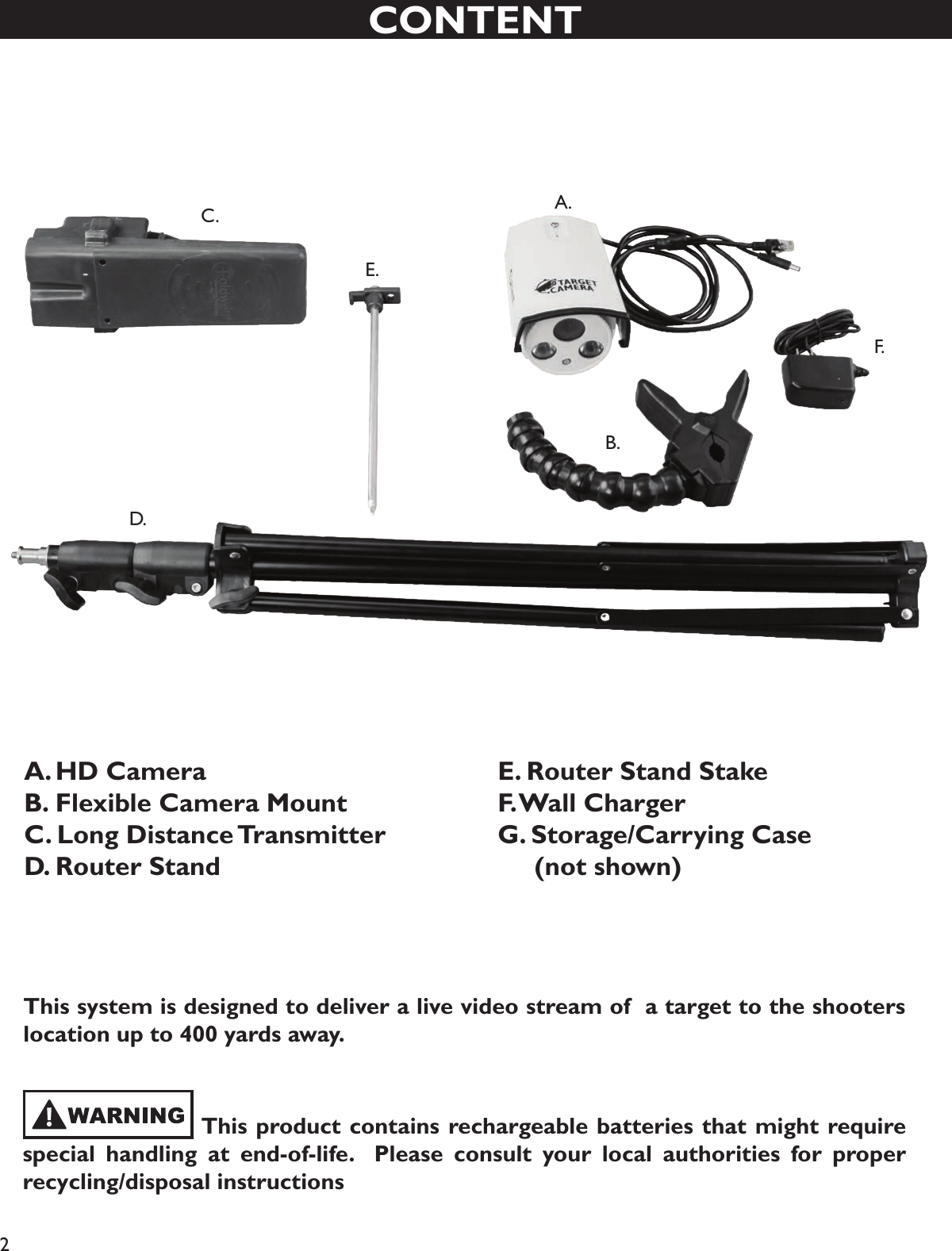 2CONTENTA. HD CameraB. Flexible Camera MountC. Long Distance TransmitterD.  Router StandE. Router Stand StakeF. Wall ChargerG. Storage/Carrying Case      (not shown)A. B. C . D.E.F.      This product contains rechargeable batteries that might require special handling at end-of-life.  Please consult your local authorities for proper recycling/disposal instructionsThis system is designed to deliver a live video stream of  a target to the shooters location up to 400 yards away.