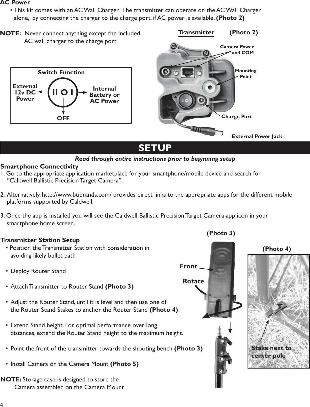 4SETUPRead through entire instructions prior to beginning setup Smartphone Connectivity 1. Go to the appropriate application marketplace for your smartphone/mobile device and search for   “Caldwell Ballistic Precision Target Camera”. 2. Alternatively, http://www.btibrands.com/ provides direct links to the appropriate apps for the different mobile   platforms supported by Caldwell. 3. Once the app is installed you will see the Caldwell Ballistic Precision Target Camera app icon in your   smartphone home screen.Transmitter Station Setup  • Position the Transmitter Station with consideration in     avoiding likely bullet path  • Deploy Router Stand   • Attach Transmitter to Router Stand (Photo 3)   • Adjust the Router Stand, until it is level and then use one of     the Router Stand Stakes to anchor the Router Stand (Photo 4)   • Extend Stand height. For optimal performance over long     distances, extend the Router Stand height to the maximum height.   • Point the front of the transmitter towards the shooting bench (Photo 3)   • Install Camera on the Camera Mount (Photo 5)NOTE: Storage case is designed to store the       Camera assembled on the Camera Mount(Photo 3)(Photo 4)RotateStake next to center poleTransmitterCharge PortII O ISwitch FunctionExternal 12v DC PowerInternal Battery or AC PowerOFFMounting PointAC Power  • This kit comes with an AC Wall Charger.  The transmitter can operate on the AC Wall Charger     alone,  by connecting the charger to the charge port, if AC power is available. (Photo 2)NOTE:  Never connect anything except the included       AC wall charger to the charge port(Photo 2)FrontExternal Power JackCamera Power and COM
