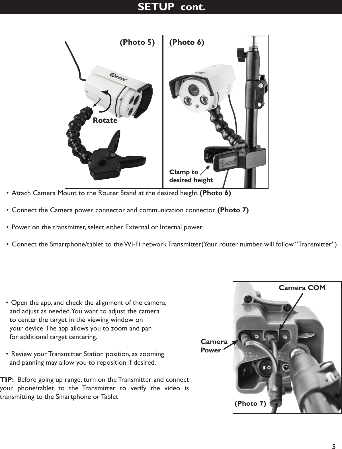 5  • Attach Camera Mount to the Router Stand at the desired height (Photo 6)   • Connect the Camera power connector and communication connector (Photo 7)   • Power on the transmitter, select either External or Internal power    • Connect the Smartphone/tablet to the Wi-Fi network Transmitter(Your router number will follow “Transmitter”)Rotate(Photo 5) (Photo 6)Clamp to desired height(Photo 7)CameraPowerCamera COM  • Open the app, and check the alignment of the camera,     and adjust as needed. You want to adjust the camera     to center the target in the viewing window on     your device. The app allows you to zoom and pan     for additional target centering.   • Review your Transmitter Station position, as zooming     and panning may allow you to reposition if desired. TIP:  Before going up range, turn on the Transmitter and connect your phone/tablet to the Transmitter to verify the video is transmitting to the Smartphone or TabletSETUP  cont.