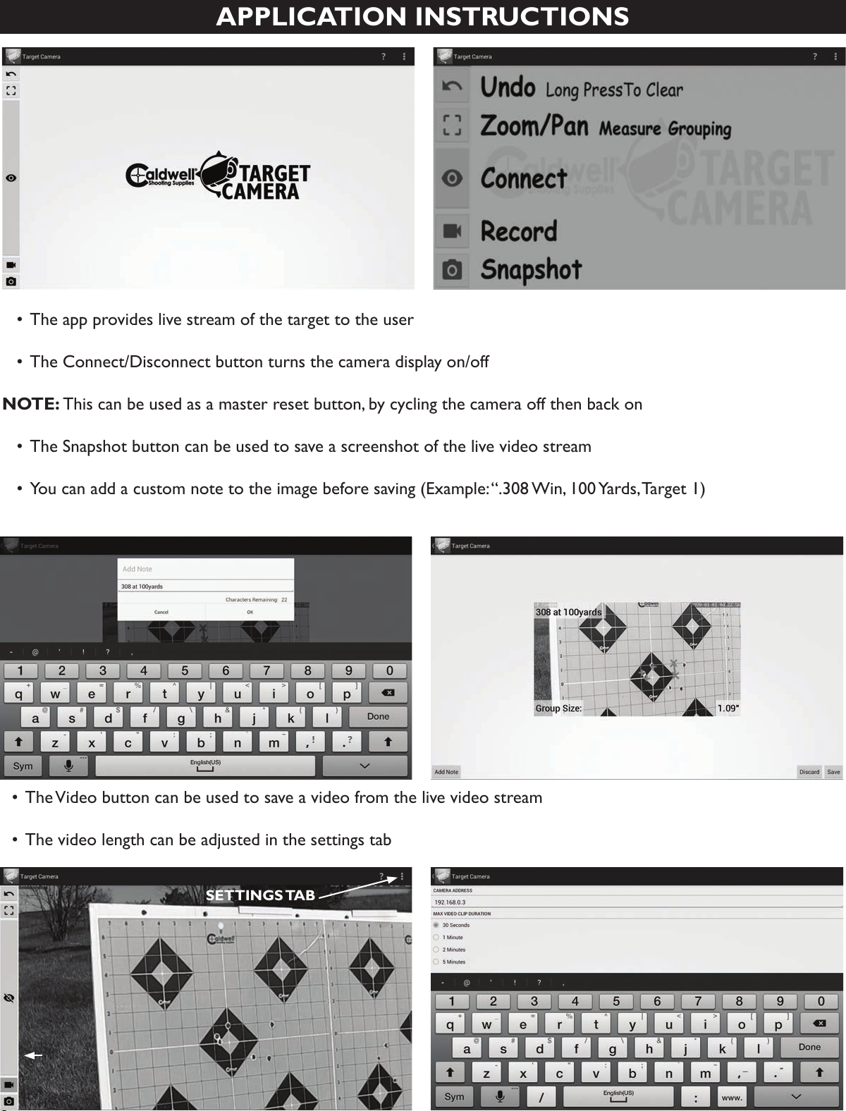 6APPLICATION INSTRUCTIONS  •  The app provides live stream of the target to the user  • The Connect/Disconnect button turns the camera display on/off NOTE: This can be used as a master reset button, by cycling the camera off then back on  • The Snapshot button can be used to save a screenshot of the live video stream  • You can add a custom note to the image before saving (Example: “.308 Win, 100 Yards, Target 1)  • The Video button can be used to save a video from the live video stream  • The video length can be adjusted in the settings tabSETTINGS TAB