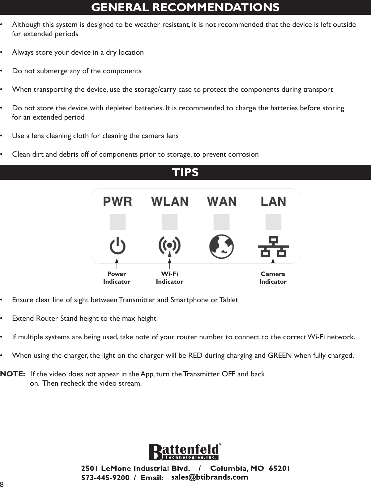 8GENERAL RECOMMENDATIONS•  Although this system is designed to be weather resistant, it is not recommended that the device is left outside   for extended periods•  Always store your device in a dry location•  Do not submerge any of the components•  When transporting the device, use the storage/carry case to protect the components during transport•  Do not store the device with depleted batteries. It is recommended to charge the batteries before storing       for an extended period•  Use a lens cleaning cloth for cleaning the camera lens•  Clean dirt and debris off of components prior to storage, to prevent corrosionTIPSPower Indicator Wi-FiIndicatorCameraIndicator•  Ensure clear line of sight between Transmitter and Smartphone or Tablet•  Extend Router Stand height to the max height•  If multiple systems are being used, take note of your router number to connect to the correct Wi-Fi network.•  When using the charger, the light on the charger will be RED during charging and GREEN when fully charged.NOTE:   If the video does not appear in the App, turn the Transmitter OFF and back              on.  Then recheck the video stream.
