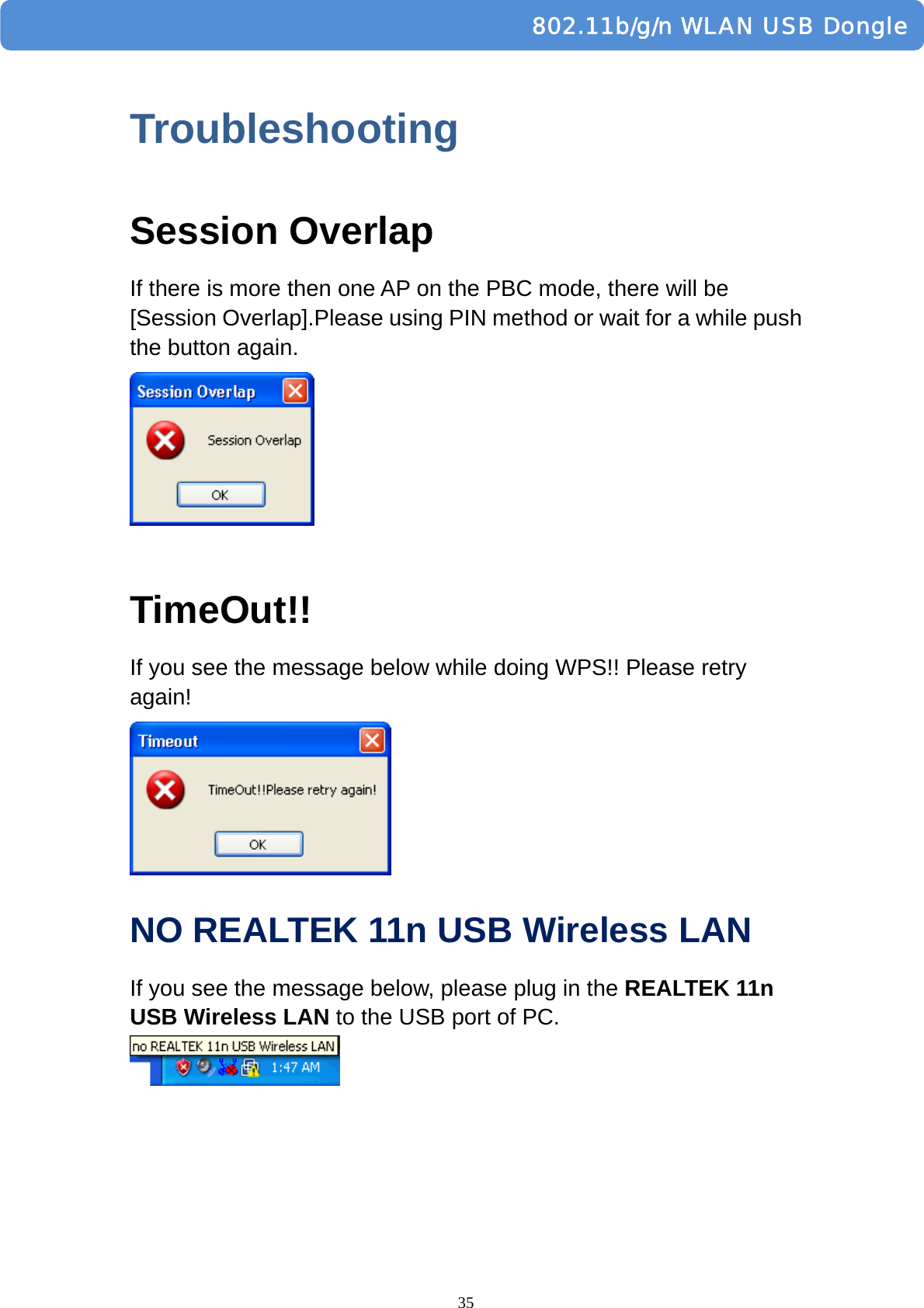  35         802.11b/g/n WLAN USB DongleTroubleshooting Session Overlap If there is more then one AP on the PBC mode, there will be [Session Overlap].Please using PIN method or wait for a while push the button again.   TimeOut!! If you see the message below while doing WPS!! Please retry again!  NO REALTEK 11n USB Wireless LAN   If you see the message below, please plug in the REALTEK 11n USB Wireless LAN to the USB port of PC.   