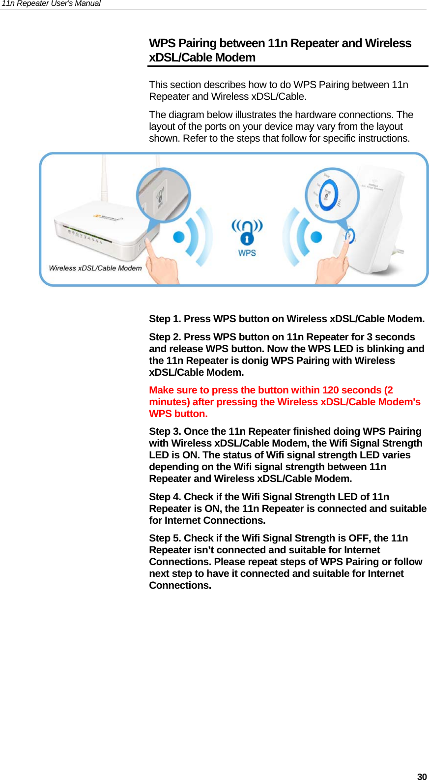 11n Repeater User’s Manual     30WPS Pairing between 11n Repeater and Wireless xDSL/Cable Modem This section describes how to do WPS Pairing between 11n Repeater and Wireless xDSL/Cable. The diagram below illustrates the hardware connections. The layout of the ports on your device may vary from the layout shown. Refer to the steps that follow for specific instructions.   Step 1. Press WPS button on Wireless xDSL/Cable Modem. Step 2. Press WPS button on 11n Repeater for 3 seconds and release WPS button. Now the WPS LED is blinking and the 11n Repeater is donig WPS Pairing with Wireless xDSL/Cable Modem. Make sure to press the button within 120 seconds (2 minutes) after pressing the Wireless xDSL/Cable Modem&apos;s WPS button. Step 3. Once the 11n Repeater finished doing WPS Pairing with Wireless xDSL/Cable Modem, the Wifi Signal Strength LED is ON. The status of Wifi signal strength LED varies depending on the Wifi signal strength between 11n Repeater and Wireless xDSL/Cable Modem. Step 4. Check if the Wifi Signal Strength LED of 11n Repeater is ON, the 11n Repeater is connected and suitable for Internet Connections. Step 5. Check if the Wifi Signal Strength is OFF, the 11n Repeater isn’t connected and suitable for Internet Connections. Please repeat steps of WPS Pairing or follow next step to have it connected and suitable for Internet Connections.    