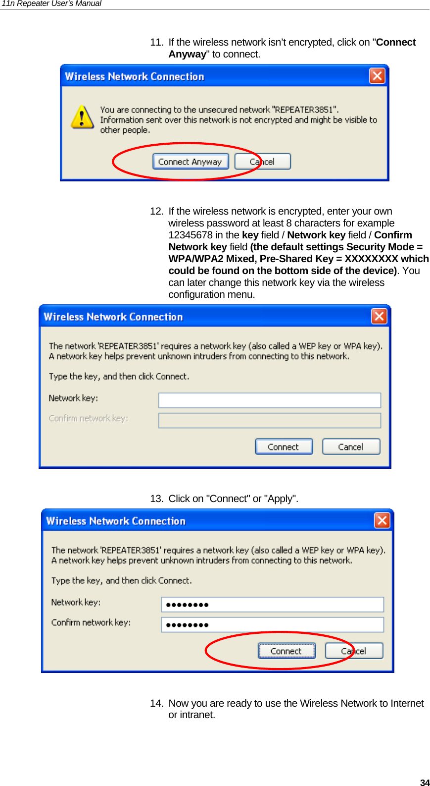 11n Repeater User’s Manual     3411.  If the wireless network isn’t encrypted, click on &quot;Connect Anyway&quot; to connect.    12.  If the wireless network is encrypted, enter your own wireless password at least 8 characters for example 12345678 in the key field / Network key field / Confirm Network key field (the default settings Security Mode = WPA/WPA2 Mixed, Pre-Shared Key = XXXXXXXX which could be found on the bottom side of the device). You can later change this network key via the wireless configuration menu.   13.  Click on &quot;Connect&quot; or &quot;Apply&quot;.    14.  Now you are ready to use the Wireless Network to Internet or intranet.   