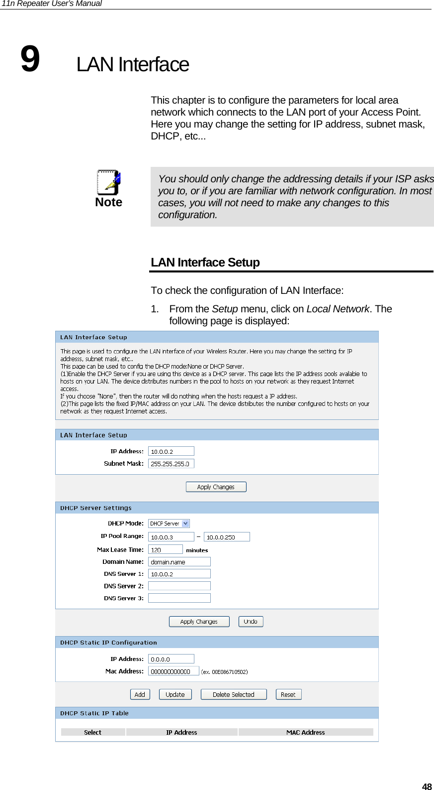 11n Repeater User’s Manual     489  LAN Interface This chapter is to configure the parameters for local area network which connects to the LAN port of your Access Point. Here you may change the setting for IP address, subnet mask, DHCP, etc...   Note  You should only change the addressing details if your ISP asks you to, or if you are familiar with network configuration. In most cases, you will not need to make any changes to this configuration.  LAN Interface Setup To check the configuration of LAN Interface: 1. From the Setup menu, click on Local Network. The following page is displayed:  