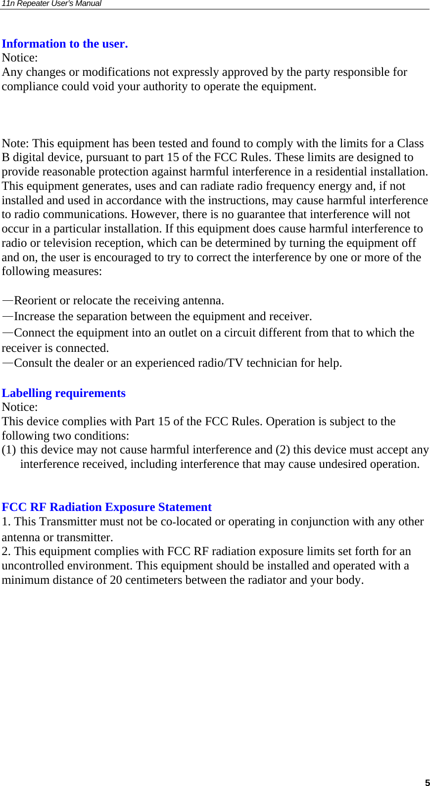 11n Repeater User’s Manual     5Information to the user. Notice: Any changes or modifications not expressly approved by the party responsible for compliance could void your authority to operate the equipment.    Note: This equipment has been tested and found to comply with the limits for a Class B digital device, pursuant to part 15 of the FCC Rules. These limits are designed to provide reasonable protection against harmful interference in a residential installation. This equipment generates, uses and can radiate radio frequency energy and, if not installed and used in accordance with the instructions, may cause harmful interference to radio communications. However, there is no guarantee that interference will not occur in a particular installation. If this equipment does cause harmful interference to radio or television reception, which can be determined by turning the equipment off and on, the user is encouraged to try to correct the interference by one or more of the following measures:  —Reorient or relocate the receiving antenna. —Increase the separation between the equipment and receiver. —Connect the equipment into an outlet on a circuit different from that to which the receiver is connected. —Consult the dealer or an experienced radio/TV technician for help.  Labelling requirements Notice: This device complies with Part 15 of the FCC Rules. Operation is subject to the following two conditions:  (1) this device may not cause harmful interference and (2) this device must accept any interference received, including interference that may cause undesired operation.   FCC RF Radiation Exposure Statement 1. This Transmitter must not be colocated or operating in conjunction with any other antenna or transmitter. 2. This equipment complies with FCC RF radiation exposure limits set forth for an uncontrolled environment. This equipment should be installed and operated with a minimum distance of 20 centimeters between the radiator and your body.        