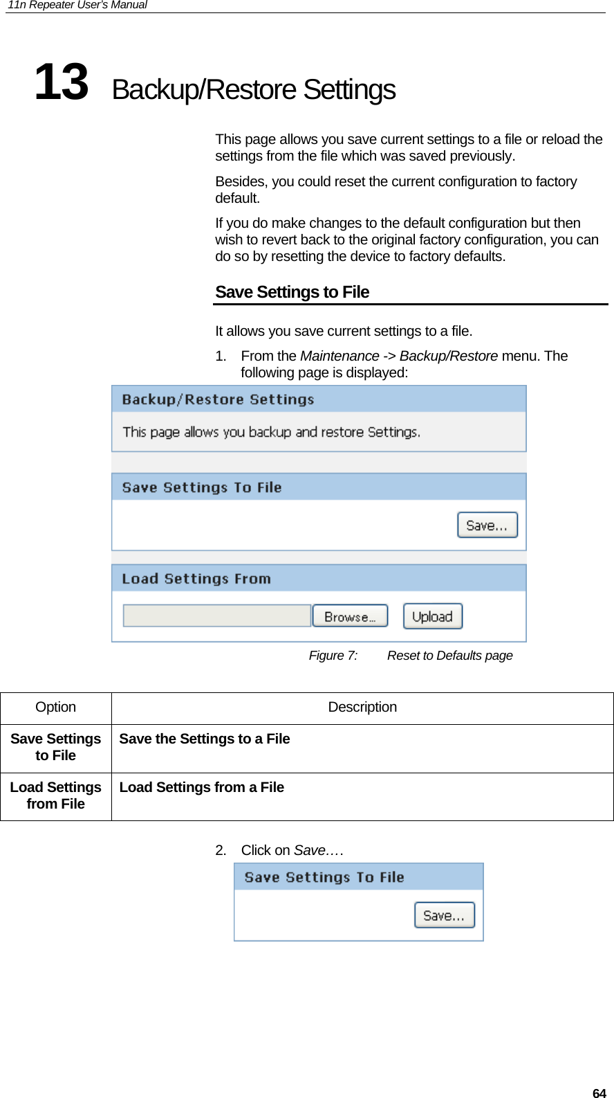 11n Repeater User’s Manual     6413  Backup/Restore Settings This page allows you save current settings to a file or reload the settings from the file which was saved previously. Besides, you could reset the current configuration to factory default.  If you do make changes to the default configuration but then wish to revert back to the original factory configuration, you can do so by resetting the device to factory defaults. Save Settings to File It allows you save current settings to a file. 1. From the Maintenance -&gt; Backup/Restore menu. The following page is displayed:  Figure 7:  Reset to Defaults page  Option Description Save Settings to File  Save the Settings to a File Load Settings from File  Load Settings from a File  2. Click on Save….       