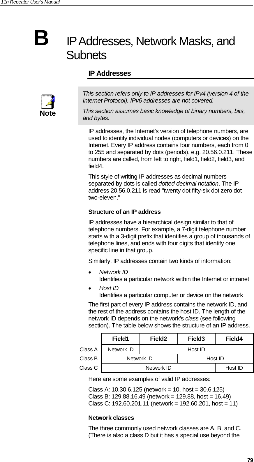 11n Repeater User’s Manual     79B  IP Addresses, Network Masks, and Subnets IP Addresses  Note This section refers only to IP addresses for IPv4 (version 4 of the Internet Protocol). IPv6 addresses are not covered. This section assumes basic knowledge of binary numbers, bits, and bytes. IP addresses, the Internet&apos;s version of telephone numbers, are used to identify individual nodes (computers or devices) on the Internet. Every IP address contains four numbers, each from 0 to 255 and separated by dots (periods), e.g. 20.56.0.211. These numbers are called, from left to right, field1, field2, field3, and field4. This style of writing IP addresses as decimal numbers separated by dots is called dotted decimal notation. The IP address 20.56.0.211 is read &quot;twenty dot fifty-six dot zero dot two-eleven.&quot; Structure of an IP address IP addresses have a hierarchical design similar to that of telephone numbers. For example, a 7-digit telephone number starts with a 3-digit prefix that identifies a group of thousands of telephone lines, and ends with four digits that identify one specific line in that group.  Similarly, IP addresses contain two kinds of information: • Network ID Identifies a particular network within the Internet or intranet • Host ID Identifies a particular computer or device on the network The first part of every IP address contains the network ID, and the rest of the address contains the host ID. The length of the network ID depends on the network&apos;s class (see following section). The table below shows the structure of an IP address.  Field1 Field2 Field3 Field4 Class A Network ID  Host ID Class B Network ID  Host ID Class C Network ID  Host ID Here are some examples of valid IP addresses: Class A: 10.30.6.125 (network = 10, host = 30.6.125) Class B: 129.88.16.49 (network = 129.88, host = 16.49) Class C: 192.60.201.11 (network = 192.60.201, host = 11) Network classes The three commonly used network classes are A, B, and C. (There is also a class D but it has a special use beyond the 