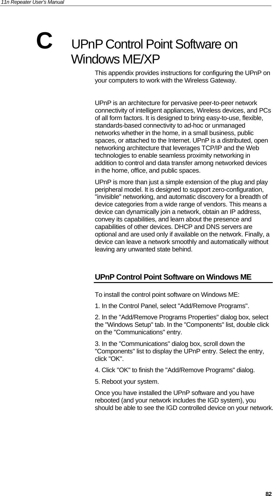 11n Repeater User’s Manual     82C  UPnP Control Point Software on Windows ME/XP This appendix provides instructions for configuring the UPnP on your computers to work with the Wireless Gateway.   UPnP is an architecture for pervasive peer-to-peer network connectivity of intelligent appliances, Wireless devices, and PCs of all form factors. It is designed to bring easy-to-use, flexible, standards-based connectivity to ad-hoc or unmanaged networks whether in the home, in a small business, public spaces, or attached to the Internet. UPnP is a distributed, open networking architecture that leverages TCP/IP and the Web technologies to enable seamless proximity networking in addition to control and data transfer among networked devices in the home, office, and public spaces. UPnP is more than just a simple extension of the plug and play peripheral model. It is designed to support zero-configuration, &quot;invisible&quot; networking, and automatic discovery for a breadth of device categories from a wide range of vendors. This means a device can dynamically join a network, obtain an IP address, convey its capabilities, and learn about the presence and capabilities of other devices. DHCP and DNS servers are optional and are used only if available on the network. Finally, a device can leave a network smoothly and automatically without leaving any unwanted state behind.  UPnP Control Point Software on Windows ME To install the control point software on Windows ME:  1. In the Control Panel, select &quot;Add/Remove Programs&quot;.  2. In the &quot;Add/Remove Programs Properties&quot; dialog box, select the &quot;Windows Setup&quot; tab. In the &quot;Components&quot; list, double click on the &quot;Communications&quot; entry.  3. In the &quot;Communications&quot; dialog box, scroll down the &quot;Components&quot; list to display the UPnP entry. Select the entry, click &quot;OK&quot;.  4. Click &quot;OK&quot; to finish the &quot;Add/Remove Programs&quot; dialog.  5. Reboot your system. Once you have installed the UPnP software and you have rebooted (and your network includes the IGD system), you should be able to see the IGD controlled device on your network.   