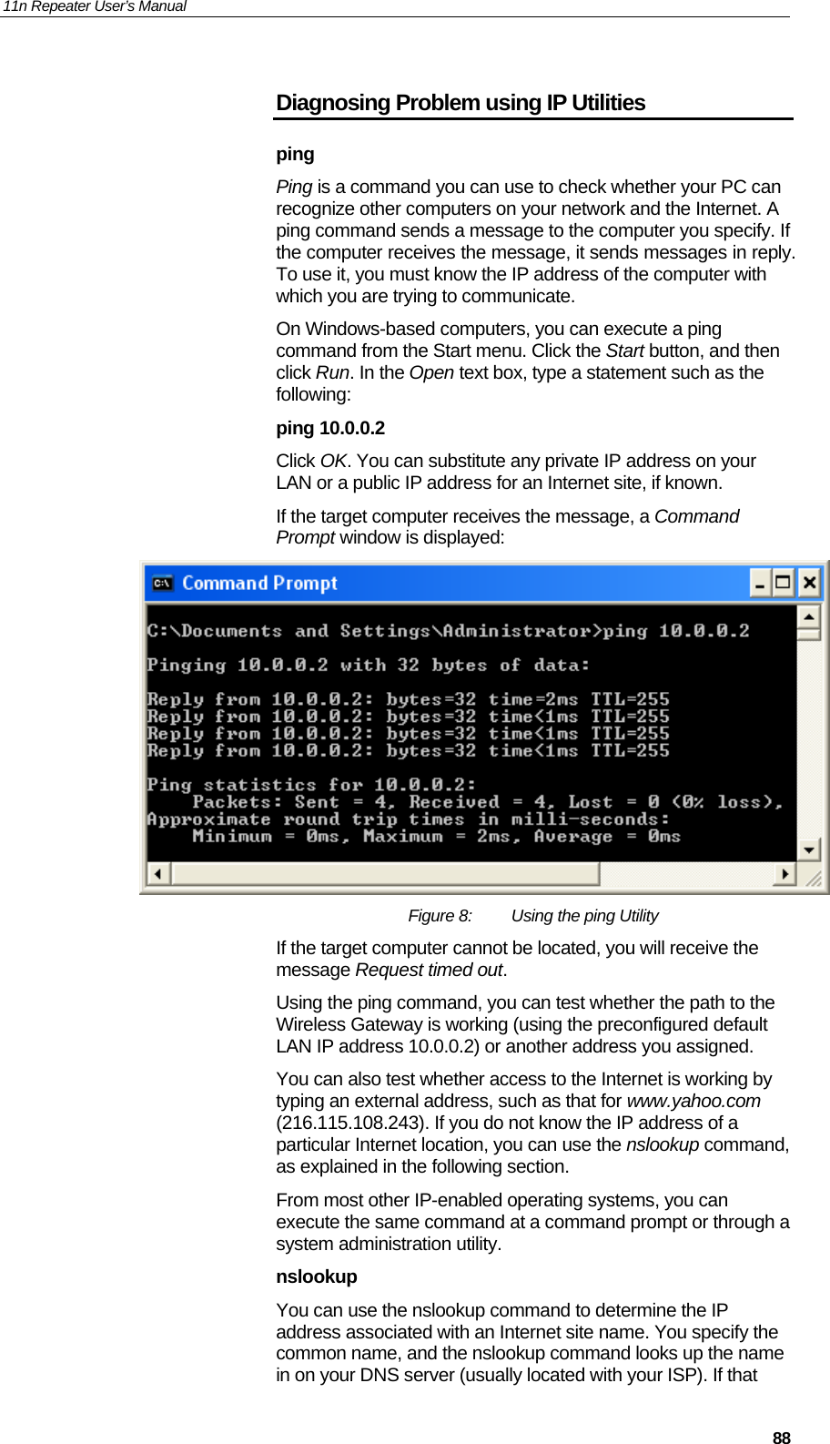 11n Repeater User’s Manual     88Diagnosing Problem using IP Utilities ping Ping is a command you can use to check whether your PC can recognize other computers on your network and the Internet. A ping command sends a message to the computer you specify. If the computer receives the message, it sends messages in reply. To use it, you must know the IP address of the computer with which you are trying to communicate.  On Windows-based computers, you can execute a ping command from the Start menu. Click the Start button, and then click Run. In the Open text box, type a statement such as the following: ping 10.0.0.2 Click OK. You can substitute any private IP address on your LAN or a public IP address for an Internet site, if known.  If the target computer receives the message, a Command Prompt window is displayed:  Figure 8:  Using the ping Utility If the target computer cannot be located, you will receive the message Request timed out. Using the ping command, you can test whether the path to the Wireless Gateway is working (using the preconfigured default LAN IP address 10.0.0.2) or another address you assigned. You can also test whether access to the Internet is working by typing an external address, such as that for www.yahoo.com (216.115.108.243). If you do not know the IP address of a particular Internet location, you can use the nslookup command, as explained in the following section. From most other IP-enabled operating systems, you can execute the same command at a command prompt or through a system administration utility. nslookup You can use the nslookup command to determine the IP address associated with an Internet site name. You specify the common name, and the nslookup command looks up the name in on your DNS server (usually located with your ISP). If that 