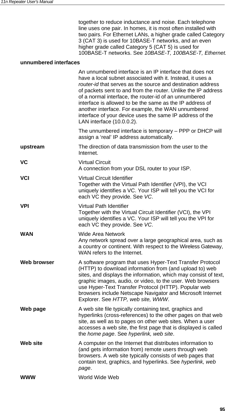 11n Repeater User’s Manual     95together to reduce inductance and noise. Each telephone line uses one pair. In homes, it is most often installed with two pairs. For Ethernet LANs, a higher grade called Category 3 (CAT 3) is used for 10BASE-T networks, and an even higher grade called Category 5 (CAT 5) is used for 100BASE-T networks. See 10BASE-T, 100BASE-T, Ethernet. unnumbered interfaces  An unnumbered interface is an IP interface that does not have a local subnet associated with it. Instead, it uses a router-id that serves as the source and destination address of packets sent to and from the router. Unlike the IP address of a normal interface, the router-id of an unnumbered interface is allowed to be the same as the IP address of another interface. For example, the WAN unnumbered interface of your device uses the same IP address of the LAN interface (10.0.0.2).   The unnumbered interface is temporary – PPP or DHCP will assign a ‘real’ IP address automatically. upstream  The direction of data transmission from the user to the Internet. VC Virtual Circuit A connection from your DSL router to your ISP. VCI  Virtual Circuit Identifier Together with the Virtual Path Identifier (VPI), the VCI uniquely identifies a VC. Your ISP will tell you the VCI for each VC they provide. See VC. VPI  Virtual Path Identifier Together with the Virtual Circuit Identifier (VCI), the VPI uniquely identifies a VC. Your ISP will tell you the VPI for each VC they provide. See VC. WAN  Wide Area Network Any network spread over a large geographical area, such as a country or continent. With respect to the Wireless Gateway, WAN refers to the Internet. Web browser  A software program that uses Hyper-Text Transfer Protocol (HTTP) to download information from (and upload to) web sites, and displays the information, which may consist of text, graphic images, audio, or video, to the user. Web browsers use Hyper-Text Transfer Protocol (HTTP). Popular web browsers include Netscape Navigator and Microsoft Internet Explorer. See HTTP, web site, WWW. Web page  A web site file typically containing text, graphics and hyperlinks (cross-references) to the other pages on that web site, as well as to pages on other web sites. When a user accesses a web site, the first page that is displayed is called the home page. See hyperlink, web site. Web site  A computer on the Internet that distributes information to (and gets information from) remote users through web browsers. A web site typically consists of web pages that contain text, graphics, and hyperlinks. See hyperlink, web page. WWW  World Wide Web 