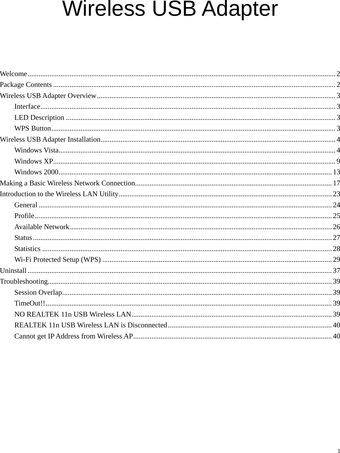  1 Wireless USB Adapter     Welcome......................................................................................................................................................................... 2 Package Contents ...........................................................................................................................................................2 Wireless USB Adapter Overview...................................................................................................................................3 Interface.................................................................................................................................................................. 3 LED Description .................................................................................................................................................... 3 WPS Button............................................................................................................................................................3 Wireless USB Adapter Installation................................................................................................................................. 4 Windows Vista........................................................................................................................................................4 Windows XP........................................................................................................................................................... 9 Windows 2000...................................................................................................................................................... 13 Making a Basic Wireless Network Connection............................................................................................................17 Introduction to the Wireless LAN Utility.....................................................................................................................23 General ................................................................................................................................................................. 24 Profile................................................................................................................................................................... 25 Available Network................................................................................................................................................ 26 Status .................................................................................................................................................................... 27 Statistics ............................................................................................................................................................... 28 Wi-Fi Protected Setup (WPS) .............................................................................................................................. 29 Uninstall ....................................................................................................................................................................... 37 Troubleshooting............................................................................................................................................................ 39 Session Overlap....................................................................................................................................................39 TimeOut!!.............................................................................................................................................................39 NO REALTEK 11n USB Wireless LAN.............................................................................................................. 39 REALTEK 11n USB Wireless LAN is Disconnected..........................................................................................40 Cannot get IP Address from Wireless AP.............................................................................................................40       