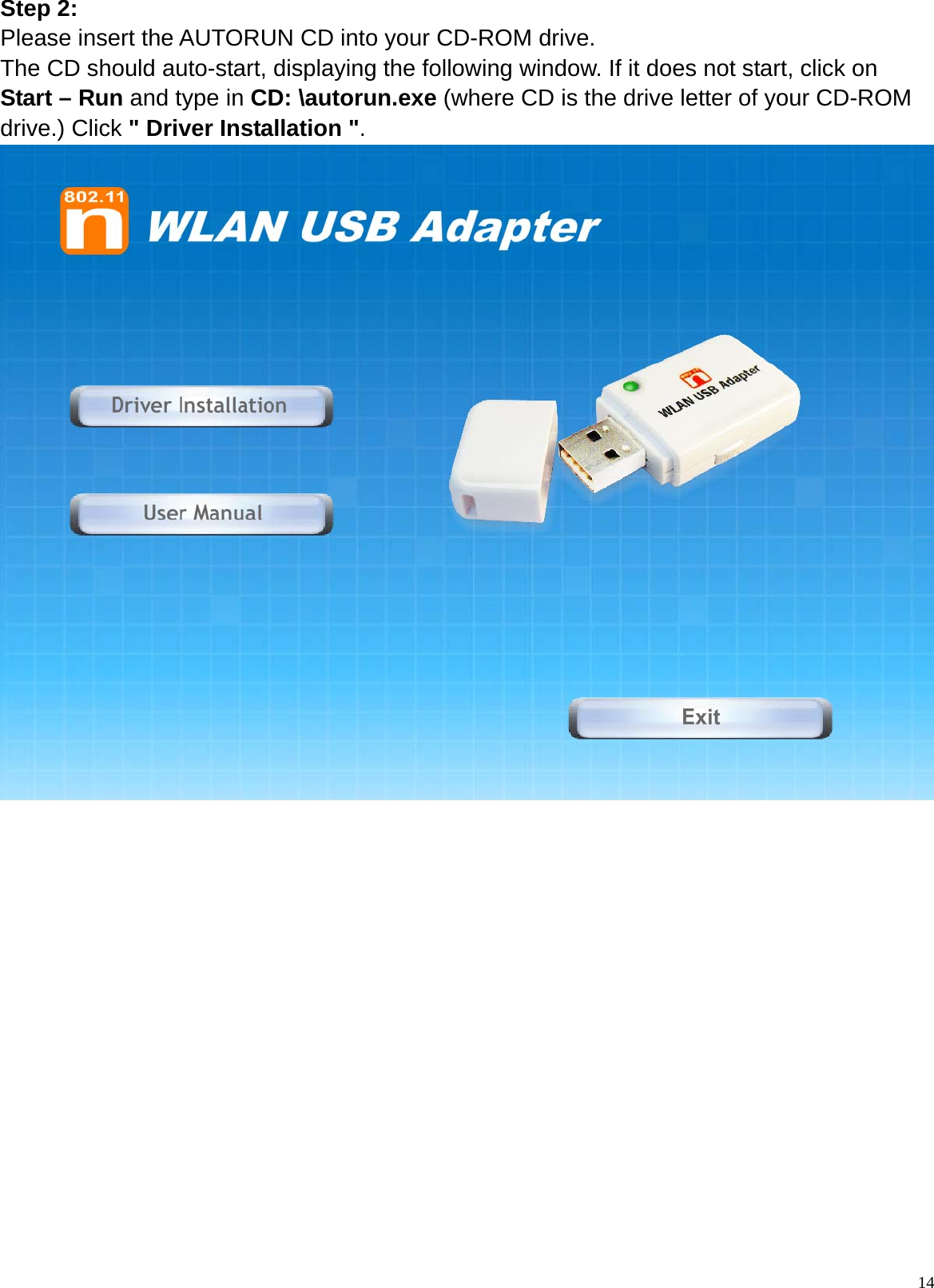  14Step 2: Please insert the AUTORUN CD into your CD-ROM drive. The CD should auto-start, displaying the following window. If it does not start, click on Start – Run and type in CD: \autorun.exe (where CD is the drive letter of your CD-ROM drive.) Click &quot; Driver Installation &quot;.                 