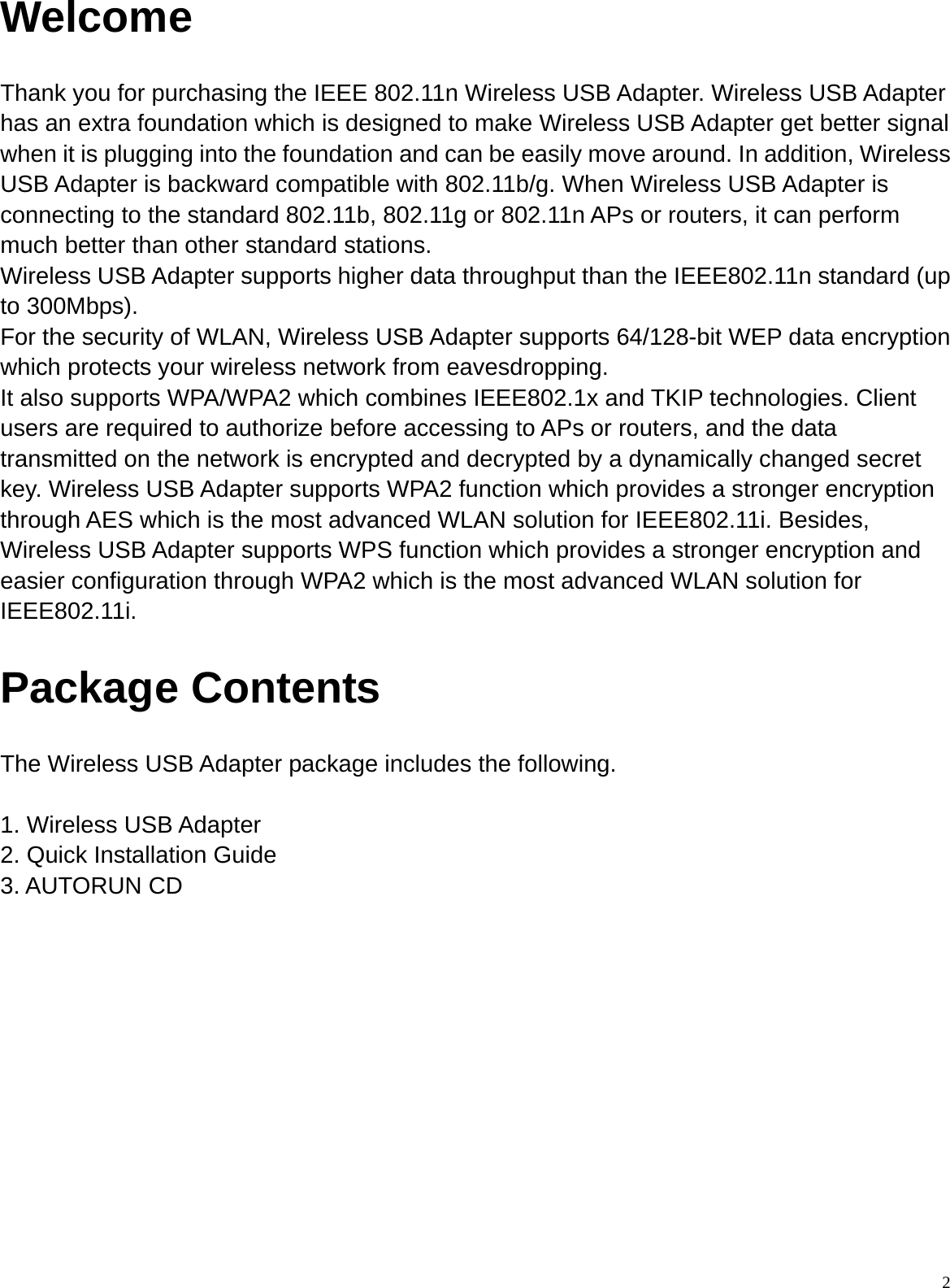  2Welcome Thank you for purchasing the IEEE 802.11n Wireless USB Adapter. Wireless USB Adapter has an extra foundation which is designed to make Wireless USB Adapter get better signal when it is plugging into the foundation and can be easily move around. In addition, Wireless USB Adapter is backward compatible with 802.11b/g. When Wireless USB Adapter is connecting to the standard 802.11b, 802.11g or 802.11n APs or routers, it can perform much better than other standard stations. Wireless USB Adapter supports higher data throughput than the IEEE802.11n standard (up to 300Mbps). For the security of WLAN, Wireless USB Adapter supports 64/128-bit WEP data encryption which protects your wireless network from eavesdropping. It also supports WPA/WPA2 which combines IEEE802.1x and TKIP technologies. Client users are required to authorize before accessing to APs or routers, and the data transmitted on the network is encrypted and decrypted by a dynamically changed secret key. Wireless USB Adapter supports WPA2 function which provides a stronger encryption through AES which is the most advanced WLAN solution for IEEE802.11i. Besides, Wireless USB Adapter supports WPS function which provides a stronger encryption and easier configuration through WPA2 which is the most advanced WLAN solution for IEEE802.11i. Package Contents The Wireless USB Adapter package includes the following.  1. Wireless USB Adapter 2. Quick Installation Guide 3. AUTORUN CD         