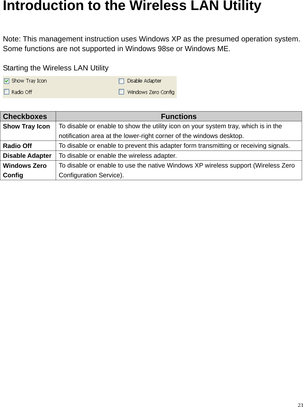  23Introduction to the Wireless LAN Utility  Note: This management instruction uses Windows XP as the presumed operation system. Some functions are not supported in Windows 98se or Windows ME.  Starting the Wireless LAN Utility   Checkboxes  Functions Show Tray Icon  To disable or enable to show the utility icon on your system tray, which is in the notification area at the lower-right corner of the windows desktop. Radio Off  To disable or enable to prevent this adapter form transmitting or receiving signals. Disable Adapter  To disable or enable the wireless adapter. Windows Zero Config To disable or enable to use the native Windows XP wireless support (Wireless Zero Configuration Service).                        