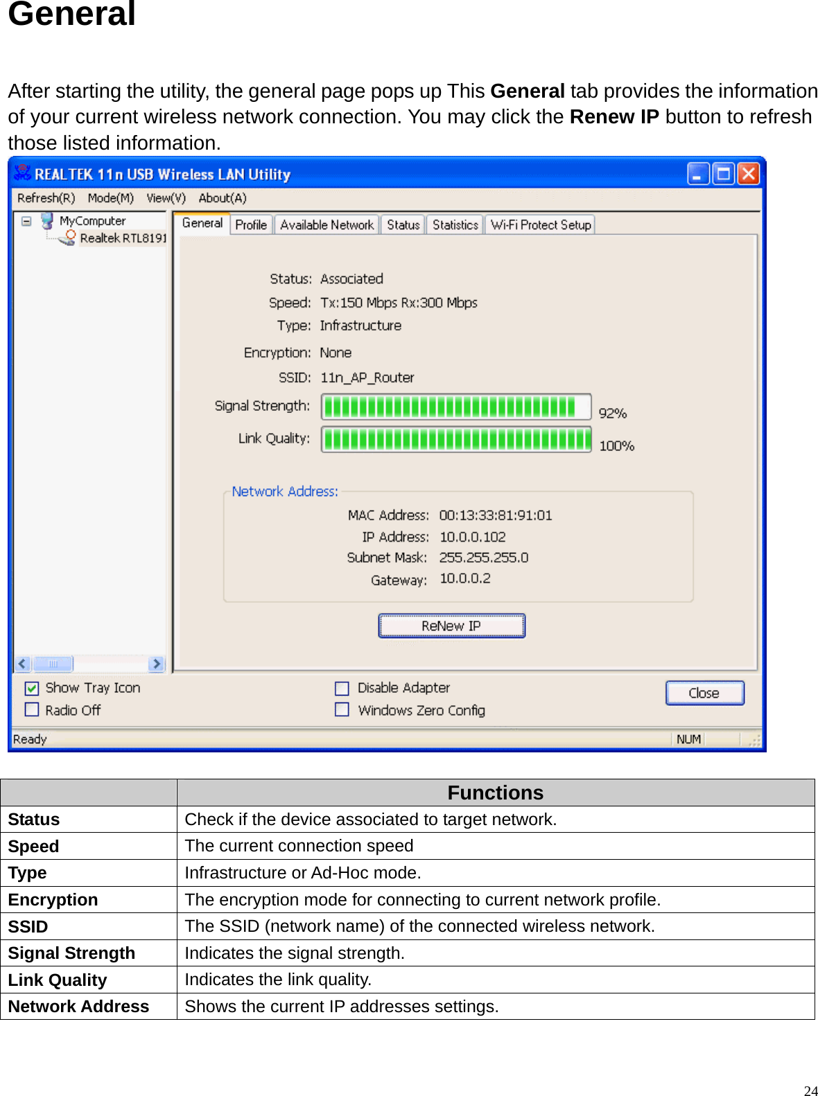  24General  After starting the utility, the general page pops up This General tab provides the information of your current wireless network connection. You may click the Renew IP button to refresh those listed information.    Functions Status  Check if the device associated to target network. Speed  The current connection speed Type  Infrastructure or Ad-Hoc mode. Encryption  The encryption mode for connecting to current network profile. SSID  The SSID (network name) of the connected wireless network. Signal Strength  Indicates the signal strength. Link Quality  Indicates the link quality. Network Address  Shows the current IP addresses settings. 