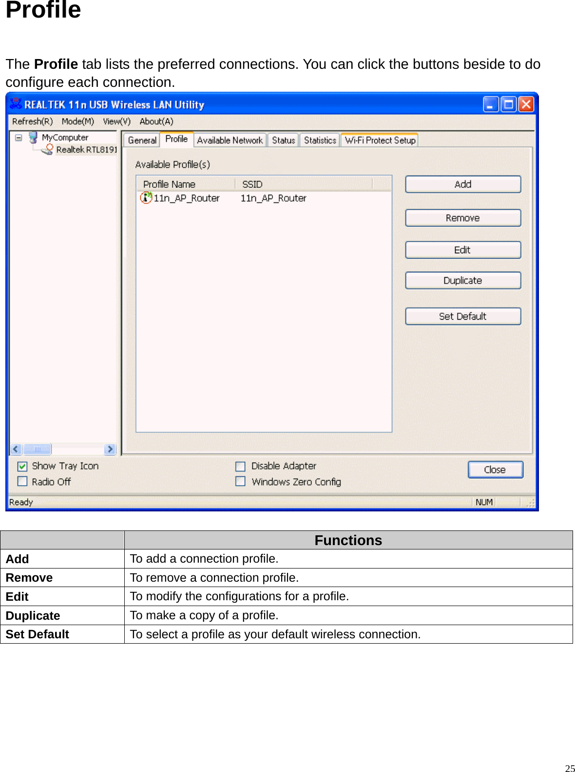  25Profile  The Profile tab lists the preferred connections. You can click the buttons beside to do configure each connection.    Functions Add  To add a connection profile. Remove  To remove a connection profile. Edit  To modify the configurations for a profile. Duplicate  To make a copy of a profile. Set Default  To select a profile as your default wireless connection.     